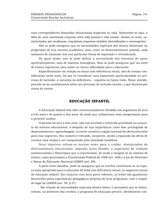 ENSAIOS PEDAGÓGICOS                                                        Página 141
Construindo Escolas Inclusivas




suas correspondentes demandas educacionais (especiais ou não). Desenvolve-se aqui, a
idéia de uma caminhada conjunta entre vida pessoal e vida escolar. Ambos os ciclos, ca-
racterizados por mudanças, requisitam respostas também diversificadas e convergentes.
     Não se pode assegurar que as necessidades especiais dos alunos diminuam na
progressão de sua carreira acadêmica, pois, como no desenvolvimento pessoal, cada
momento de transição tem sua particular forma de expressão e reivindicação.
     De igual modo, não se pode definir a necessidade dos sistemas de apoio
aprioristicamente, nem de maneira homogênea. Nem se pode assegurar que um nível
de ensino represente uma maior ou menor dificuldade para o educando.
     Especificamente em relação ao aluno com deficiência visual, alvo de nossas con-
siderações neste texto, há que se considerar uma importante particularidade no pro-
cesso de inclusão: a natureza da deficiência – cegueira ou baixa visão. Nesse sentido,
procede-se às considerações sobre seu processo de inclusão escolar, o que faremos por
níveis de ensino.



                            EDUCAÇÃO INFANTIL

     A Educação Infantil tem sido convencionalmente dividida nos segmentos de zero
a três anos e de quatro a seis anos, de modo que utilizaremos essa categorização para
a presente análise.
     O período de zero a três anos não tem recebido a merecida prioridade no conjun-
to do sistema educacional, a despeito de sua importância como fase privilegiada de
desenvolvimento e aprendizagem. A creche constitui a opção nacional de oferta educativa
para esse segmento. Seu número é reduzido, incipiente, sendo a expansão da oferta de
creches uma utopia a ser conquistada pela sociedade brasileira.
     Seus objetivos voltam-se muitas vezes para o cuidar, distanciados do
direcionamento educacional, impondo outro desafio: a superação da tradição
assistencialista e filantrópica que a caracterizam, de modo a integrar-se ao sistema de
ensino, como preconizam a Constituição Federal de 1988 (art. 208) e a Lei de Diretrizes
e Bases da Educação Nacional-LDBEN (art. 89).
     À parte esses desafios, pode-se assegurar que as creches constituem-se no espa-
ço mais apropriado para a educação do bebê com deficiência visual, no segmento inicial
da educação infantil. Em conjunto com seus pares videntes, os bebês são igualmente
favorecidos pelas experiências pedagógicas próprias de seus programas, com o respal-
do legal da LDBEN (art. 58, § 3º).
       Em relação às necessidades especiais desses bebês, é necessário que se desen-
volvam, no ambiente das creches, o programa de educação precoce, devidamente con-
 