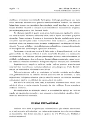 Página 142                                                  ENSAIOS PEDAGÓGICOS
                                                       Construindo Escolas Inclusivas




duzido por profissional especializado. Tanto para o bebê cego, quanto para o de baixa
visão, o trabalho de estimulação global do desenvolvimento é essencial. Nos casos de
baixa visão, promove-se a ampliação da estimulação visual, à medida em que a identi-
ficação do déficit visual vá se tornando mais conhecido dos educadores do programa,
privilegiada pela parceria com a área de saúde.
     Na educação infantil de quatro a seis anos, é extremamente significativa a inclu-
são social e escolar da criança deficiente visual, com os apoios necessários que possa
demandar. Nesse contexto, destaca-se a importância da ação mediadora dos atores
educativos nas interações sociais e comunicativas entre as crianças. A influência do
educador infantil na potencialização do desejo de exploração e na conquista do conhe-
cimento. No apego ao lúdico e na devida instrumentalização dos processos de aquisição
do aluno para uma aprendizagem significativa e eficiente.
     Tanto para a criança cega, como a de baixa visão, o desenvolvimento do currículo
geral adotado na educação infantil é muito importante. Enfatiza-se a estimulação
multissensorial, com destaque para as aprendizagens auditivas e tátil-cinestésicas. As
atividades voltadas para o desenvolvimento das aprendizagens espaciais, espaço-tempo-
rais e rítmicas, bem como as vivências de esquema corporal e educação para o movimento.
     Especificamente, no próprio ambiente escolar, pode-se promover a familiaridade
com materiais concretos que instrumentalizam as aprendizagens do braile, da mate-
mática, da mobilidade e atividades da vida diária.
     Tais conhecimentos podem ser propiciados em horários contrários aos de sala de
aula, preferencialmente no ambiente escolar, mas fora dele, se necessário. O apoio
especializado pode potencializar-se quando oferecido também no ambiente da sala de
aula, quando existe a possibilidade da experiência de co-ensino.
     Em relação à criança de baixa visão, é imperativo sua estimulação visual, tanto
relativa à leitura e escrita, como às demandas da vida cotidiana, dentre as quais se
destaca a locomoção.
     Fica evidenciada, na educação infantil, a necessidade de agregar ao currículo
regular as experiências curriculares que atendam às necessidades específicas decor-
rentes do déficit visual da criança.



                           ENSINO FUNDAMENTAL

     Também nesse nível, a segmentação é convencionada pelo sistema educacional:
as primeiras quatro séries iniciais, com ênfase no letramento e no conhecimento básico
da matemática e das demais ciências, e o período de 5ª à 8ª séries, que finalizam o
ensino fundamental.
 