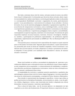 ENSAIOS PEDAGÓGICOS                                                          Página 143
Construindo Escolas Inclusivas




     Em toda a extensão desse nível de ensino, inclusão escolar do aluno com defici-
ência visual é indispensável. As demandas que decorrem dessa inclusão, dizem respei-
to à necessidade de se adotar como básico o currículo geral aplicado a todos os educandos
e a correspondente flexibilidade curricular e organizativa da escola, particularmente
quanto: 1) aos procedimentos e instrumentos de avaliação; 2) aos métodos e técnicas
de ensino; 3) ao uso de materiais pedagógicos adaptados e equipamentos específicos; 4)
ao acréscimo de componentes curriculares, como a simbologia braile, a escrita cursiva
e as experiências apoiadas para a mobilidade independente e autonomia na vida diária.
     Muitas providências e experiências pedagógicas dizem respeito à acessibilidade,
contemplando os aspectos espaciais, materiais e de comunicação. Os sistemas de apoio
requeridos implicam recursos humanos, materiais, técnicos e tecnológicos. Enfatiza-
se, também, a participação de professores especializados e de professores regentes
capacitados, explicitamente preconizada na LDBEN (art. 59) e na Resolução CNE nº 2/
2001 (art. 18).
     Uma questão pouco consensual entre especialistas diz respeito ao apoio material
para os educandos com baixa visão. Segundo alguns educadores, o apoio material deve
ser promovido pela escola na forma de trabalhos ampliados. Outros incentivam o uso
eficiente dos recursos ópticos, de modo a dispensar ou reduzir o provimento de materi-
al adaptado. É uma questão a ser analisada entre educadores e alunos, de maneira
situada e contextual.



                                 ENSINO MÉDIO

     Nesse nível também se verifica a necessidade de adaptações de materiais e pro-
cedimentos didáticos para a educação do aluno com deficiência visual. Essas exigênci-
as são compatíveis com as aquisições e o desenvolvimento de habilidades e competên-
cias referentes aos diversos componentes curriculares, tendo em vista a formação aca-
dêmica, pessoal e profissional desse aluno.
     A complexidade do currículo e o gradual aumento quantitativo e qualitativo das
aprendizagens próprias desse nível de ensino exigem linguagens e recursos específicos
nas áreas de conhecimento contempladas, a exemplo de Física, Química e Matemática.
     Para atender à representação das linguagens específicas, o aluno cego utiliza as
grafias pertinentes às disciplinas focalizadas, acrescentando-se, ainda, o uso de gráfi-
cos, tabelas, diagramas e outros, cuja transcrição (em braile) e adaptação (em relevo)
demandam recursos humanos e materiais especializados.
     Para o aluno de baixa visão, uso de recursos ópticos e as adaptações em tipo
ampliado ou em relevo são fundamentais. É importante destacar a expectativa de que o
 