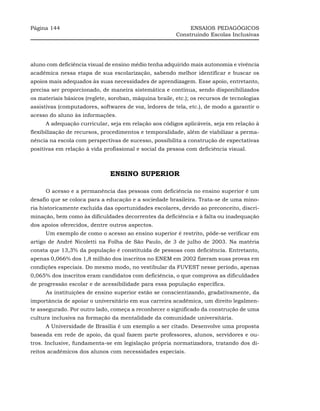 Página 144                                                   ENSAIOS PEDAGÓGICOS
                                                        Construindo Escolas Inclusivas




aluno com deficiência visual de ensino médio tenha adquirido mais autonomia e vivência
acadêmica nessa etapa de sua escolarização, sabendo melhor identificar e buscar os
apoios mais adequados às suas necessidades de aprendizagem. Esse apoio, entretanto,
precisa ser proporcionado, de maneira sistemática e contínua, sendo disponibilizados
os materiais básicos (reglete, soroban, máquina braile, etc.); os recursos de tecnologias
assistivas (computadores, softwares de voz, ledores de tela, etc.), de modo a garantir o
acesso do aluno às informações.
     A adequação curricular, seja em relação aos códigos aplicáveis, seja em relação à
flexibilização de recursos, procedimentos e temporalidade, além de viabilizar a perma-
nência na escola com perspectivas de sucesso, possibilita a construção de expectativas
positivas em relação à vida profissional e social da pessoa com deficiência visual.



                              ENSINO SUPERIOR

     O acesso e a permanência das pessoas com deficiência no ensino superior é um
desafio que se coloca para a educação e a sociedade brasileira. Trata-se de uma mino-
ria historicamente excluída das oportunidades escolares, devido ao preconceito, discri-
minação, bem como às dificuldades decorrentes da deficiência e à falta ou inadequação
dos apoios oferecidos, dentre outros aspectos.
     Um exemplo de como o acesso ao ensino superior é restrito, pôde-se verificar em
artigo de André Nicoletti na Folha de São Paulo, de 3 de julho de 2003. Na matéria
consta que 13,3% da população é constituída de pessoas com deficiência. Entretanto,
apenas 0,066% dos 1,8 milhão dos inscritos no ENEM em 2002 fizeram suas provas em
condições especiais. Do mesmo modo, no vestibular da FUVEST nesse período, apenas
0,065% dos inscritos eram candidatos com deficiência, o que comprova as dificuldades
de progressão escolar e de acessibilidade para essa população específica.
     As instituições de ensino superior estão se conscientizando, gradativamente, da
importância de apoiar o universitário em sua carreira acadêmica, um direito legalmen-
te assegurado. Por outro lado, começa a reconhecer o significado da construção de uma
cultura inclusiva na formação da mentalidade da comunidade universitária.
     A Universidade de Brasília é um exemplo a ser citado. Desenvolve uma proposta
baseada em rede de apoio, da qual fazem parte professores, alunos, servidores e ou-
tros. Inclusive, fundamenta-se em legislação própria normatizadora, tratando dos di-
reitos acadêmicos dos alunos com necessidades especiais.
 