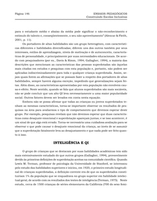 Página 146                                                   ENSAIOS PEDAGÓGICOS
                                                        Construindo Escolas Inclusivas




para o estudante médio e abaixo da média pode significar o não-reconhecimento e
estímulo do talento e, conseqüentemente, o seu não-aproveitamento” (Alencar & Fleith,
2001, p. 11).
      Os portadores de altas habilidades são um grupo heterogêneo, com característi-
cas diferentes e habilidades diversificadas; diferem uns dos outros também por seus
interesses, estilos de aprendizagem, níveis de motivação e de autoconceito, caracterís-
ticas de personalidade, e principalmente por suas necessidades educacionais. De acor-
do com pesquisadores (por ex., Davis & Rimm, 1994; Gallagher, 1994), a maioria das
descrições que mencionam as características das pessoas superdotadas são àquelas
mais citadas em estudos e pesquisas com esta população e, portanto, não podem ser
aplicadas indiscriminadamente para toda e qualquer criança superdotada. Assim, se-
jam quais forem as afirmações que se possam fazer a respeito dos portadores de altas
habilidades, sempre haverá alguma exceção, impedindo que generalizações sejam fei-
tas. Além disso, as características apresentadas por esta população não envolvem cau-
sa-e-efeito. Neste sentido, quando se fala que alunos superdotados são mais sociáveis,
não se pode concluir que um alto QI leva necessariamente a uma maior popularidade
social. Outros fatores devem ser levados em conta nesta equação.
      Embora não se possa afirmar que todas as crianças ou jovens superdotados te-
nham as mesmas características, torna-se importante observar os resultados de pes-
quisas na área para avaliarmos o tipo de comportamento que devemos esperar deste
grupo. Por exemplo, pesquisas revelam que não devemos esperar que duas caracterís-
ticas como desajuste emocional e superdotação apareçam juntas; e se isso acontecer, é
um sinal de que algo está errado. Torna-se necessária uma cuidadosa avaliação para se
observar o que pode causar o desajuste emocional da criança, ao invés de se assumir
que a superdotação fatalmente leva ao desajustamento e que nada pode ser feito quan-
to à isso.


                              INTELIGÊNCIA E QI

      O grupo de crianças que se destacam por suas habilidades acadêmicas tem sido
mais extensivamente estudado do que outros grupos (Gallagher, 1994), provavelmente
devido às primeiras definições de superdotação aceitas na comunidade científica. Quando
Lewis M. Terman, professor de psicologia da Universidade de Stanford, se interessou
pelo estudo das habilidades superiores e iniciou, em 1920, o primeiro estudo longitudi-
nal de crianças superdotadas, a definição corrente era de que os superdotados consti-
tuiriam 1% da população que se enquadrava no grupo superior em habilidade intelec-
tual geral, de acordo com os resultados dos testes de inteligência (Terman, 1975). Neste
estudo, cerca de 1500 crianças de séries elementares da Califórnia (700 do sexo femi-
 