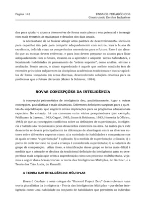 Página 148                                                    ENSAIOS PEDAGÓGICOS
                                                         Construindo Escolas Inclusivas




das para ajudar o aluno a desenvolver de forma mais plena o seu potencial e interagir
com mais recursos às mudanças e desafios dos dias atuais.
      A necessidade de se buscar atingir altos padrões de desenvolvimento, inclusive
para capacitar um país para competir adequadamente com outros, leva à busca da
excelência, definida como as competências necessárias para o futuro. Esse é um desa-
fio que as escolas devem enfrentar, e para isso devem preparar os alunos para lidar
adequadamente com o futuro, levando-os a aprender e adquirir novas habilidades, e
focalizando habilidades de pensamento de “ordem superior”, como análise, síntese e
avaliação. Sendo assim, o aluno superdotado é aquele que melhor condição tem de
entender princípios subjacentes às disciplinas acadêmicas tradicionais e buscar aplicá-
los de forma inovadora em áreas diversas, desenvolvendo soluções criativas para os
problemas que o futuro oferecerá (Maker & Schiever, 1984).



                NOVAS CONCEPÇÕES DA INTELIGÊNCIA

      A concepção psicométrica de inteligência deu, paulatinamente, lugar a outras
concepções, pluralísticas e mais dinâmicas. Diferentes definições surgiram para a ques-
tão da superdotação, que sugerem novas implicações para os programas educacionais
especiais. No entanto, há um consenso entre vários pesquisadores (por exemplo,
Feldhusen & Jarwan, 1993; Gagné, 1985; Janos & Robinson, 1985; Horowitz & O’Brien,
1985) de que as concepções conflitivas sobre as definições de superdotação, inteligên-
cia e talento são responsáveis pelos desacordos existentes na área. As razões para este
desacordo se devem principalmente às diferenças de abordagem entre os diversos au-
tores sobre diferentes aspectos como: a) a variedade de habilidades e comportamentos
às quais o termo “superdotação” é aplicado; b) a medida de superdotação utilizada; c) o
ponto de corte no teste no qual a criança é considerada superdotada; d) a natureza do
grupo de comparação. Além disso, a identificação desse grupo se torna mais difícil à
medida que a atenção se desloca da tradicional definição da inteligência para as pers-
pectivas mais amplas que vêem a superdotação como um processo multifacetado. Veja-
mos a seguir duas dessas teorias: a teoria das Inteligências Múltiplas, de Gardner, e a
Teoria dos Três Anéis, de Renzulli.


      A TEORIA DAS INTELIGÊNCIAS MÚLTIPLAS


      Howard Gardner e seus colegas do “Harvard Project Zero” desenvolveram uma
teoria pluralística da inteligência - Teoria das Inteligências Múltiplas - que define inte-
ligência como uma habilidade ou conjunto de habilidades que permitem ao indivíduo
 