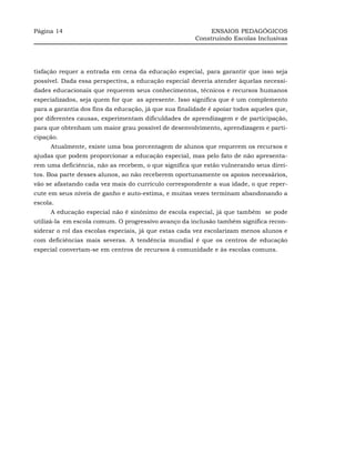 Página 14                                                   ENSAIOS PEDAGÓGICOS
                                                       Construindo Escolas Inclusivas




tisfação requer a entrada em cena da educação especial, para garantir que isso seja
possível. Dada essa perspectiva, a educação especial deveria atender àquelas necessi-
dades educacionais que requerem seus conhecimentos, técnicos e recursos humanos
especializados, seja quem for que as apresente. Isso significa que é um complemento
para a garantia dos fins da educação, já que sua finalidade é apoiar todos aqueles que,
por diferentes causas, experimentam dificuldades de aprendizagem e de participação,
para que obtenham um maior grau possível de desenvolvimento, aprendizagem e parti-
cipação.
     Atualmente, existe uma boa porcentagem de alunos que requerem os recursos e
ajudas que podem proporcionar a educação especial, mas pelo fato de não apresenta-
rem uma deficiência, não as recebem, o que significa que estão vulnerando seus direi-
tos. Boa parte desses alunos, ao não receberem oportunamente os apoios necessários,
vão se afastando cada vez mais do currículo correspondente a sua idade, o que reper-
cute em seus níveis de ganho e auto-estima, e muitas vezes terminam abandonando a
escola.
     A educação especial não é sinônimo de escola especial, já que também se pode
utilizá-la em escola comum. O progressivo avanço da inclusão também significa recon-
siderar o rol das escolas especiais, já que estas cada vez escolarizam menos alunos e
com deficiências mais severas. A tendência mundial é que os centros de educação
especial convertam-se em centros de recursos à comunidade e às escolas comuns.
 