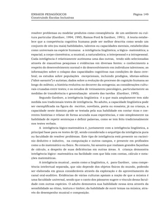 ENSAIOS PEDAGÓGICOS                                                            Página 149
Construindo Escolas Inclusivas




resolver problemas ou modelar produtos como conseqüência de um ambiente ou cul-
tura particular (Gardner, 1994; 1995; Ramos-Ford & Gardner, 1991). A teoria estabe-
lece que a competência cognitiva humana pode ser melhor descrita como sendo um
conjunto de oito (ou mais) habilidades, talentos ou capacidades mentais, estabelecidas
como universais na espécie humana: a inteligência lingüística; a lógico- matemática; a
espacial; a corpo-cinestésica; a musical; a naturalística; a interpessoal e a intrapessoal.
Cada inteligência é relativamente autônoma uma das outras, tendo sido selecionadas
através de exaustivas pesquisas e evidências em diversas fontes: o conhecimento a
respeito do desenvolvimento normal e do desenvolvimento em indivíduos talentosos; as
informações sobre o colapso das capacidades cognitivas nas condições de dano cere-
bral; os estudos sobre populações excepcionais, incluindo prodígios, idiotas-sábios
(“idiot-savants”) e autistas; dados sobre a evolução do processo de cognição humana ao
longo do milênio; a história evolutiva no decorrer da ontogenia; as considerações cultu-
rais cruzadas entre testes; e os estudos de treinamento psicológico, particularmente as
medidas de transferência e generalização através das tarefas (Gardner, 1995).
      Segundo Gardner, a inteligência lingüística é a que mais amplamente tem sido
medida nos tradicionais testes de inteligência. No adulto, a capacidade lingüística pode
ser exemplificada na figura do escritor, novelista, poeta ou ensaísta; já na criança, a
capacidade neste domínio pode se testada pela sua habilidade em contar ricas e coe-
rentes histórias e relatar de forma acurada suas experiências, e não simplesmente na
habilidade de repetir sentenças e definir palavras, como se tem feito tradicionalmente
nos testes verbais.
      A inteligência lógico-matemática é, juntamente com a inteligência lingüística, a
principal base para os testes de QI, sendo considerada o arquétipo da inteligência pura
ou faculdade de resolver problemas. Este tipo de inteligência está presente no raciocí-
nio dedutivo e indutivo, na computação e outros campos, e presente em profissões
como a do matemático ou físico. No entanto, há savants que realizam grandes façanhas
de cálculo, a despeito de suas deficiências em outras áreas. A criança demonstra
inteligência lógico- matemática na facilidade com que lida com contas, cálculo e nota-
ções matemáticas.
      A inteligência musical , assim como a lingüística, é, para Gardner, uma compe-
tência intelectual separada, que não depende dos objetos físicos do mundo, podendo
ser elaborada em graus consideráveis através da exploração e do aproveitamento do
canal oral-auditivo. Evidências de várias culturas apoiam a noção de que a música é
uma faculdade universal, sendo que o canto dos pássaros sugere o vínculo dessa facul-
dade com outras espécies. O adulto demonstra sua habilidade nessa área através da
sensibilidade ao ritmo, textura e timbre; da habilidade de ouvir temas na música; atra-
vés do desempenho musical e composição.
 