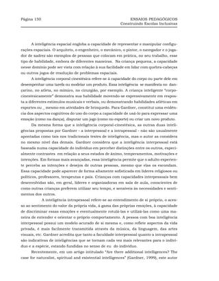 Página 150                                                    ENSAIOS PEDAGÓGICOS
                                                         Construindo Escolas Inclusivas




     A inteligência espacial engloba a capacidade de representar e manipular configu-
rações espaciais. O arquiteto, o engenheiro, o mecânico, o pintor, o navegador e o joga-
dor de xadrez são exemplos de pessoas que colocam em prática, no seu trabalho, esse
tipo de habilidade, embora de diferentes maneiras. Na criança pequena, a capacidade
nesse domínio pode ser vista com relação à sua facilidade em lidar com quebra-cabeças
ou outros jogos de resolução de problemas espaciais.
     A inteligência corporal cinestésica refere-se à capacidade do corpo ou parte dele em
desempenhar uma tarefa ou modelar um produto. Essa inteligência se manifesta no dan-
çarino, no atleta, no mímico, no cirurgião, por exemplo. A criança inteligente “corpo-
cinestesicamente” demonstra sua habilidade movendo-se expressivamente em respos-
ta a diferentes estímulos musicais e verbais, ou demonstrando habilidades atléticas em
esportes ou _ mesmo em atividades de brinquedo. Para Gardner, constitui uma evidên-
cia dos aspectos cognitivos do uso do corpo a capacidade de usá-lo para expressar uma
emoção (como na dança), disputar um jogo (como no esporte) ou criar um novo produto.
     Da mesma forma que a inteligência corporal-cinestésica, as outras duas inteli-
gências propostas por Gardner - a interpessoal e a intrapessoal - não são usualmente
apontadas como tais nos tradicionais testes de inteligência, mas o autor as considera
no mesmo nível das demais. Gardner considera que a inteligência interpessoal está
baseada numa capacidade do indivíduo em perceber distinções entre os outros, especi-
almente contrastes em relação a seus estados de ânimo, temperamentos, motivações e
intenções. Em formas mais avançadas, essa inteligência permite que o adulto experien-
te perceba as intenções e desejos de outras pessoas, mesmo que elas os escondam.
Essa capacidade pode aparecer de forma altamente sofisticada em líderes religiosos ou
políticos, professores, terapeutas e pais. Crianças com capacidades interpessoais bem
desenvolvidas são, em geral, líderes e organizadoras em sala de aula, conscientes de
como outras crianças preferem utilizar seu tempo, e sensíveis às necessidades e senti-
mentos dos outros.
             A inteligência intrapessoal refere-se ao entendimento de si próprio, o aces-
so ao sentimento do valor da própria vida, à gama das próprias emoções, à capacidade
de discriminar essas emoções e eventualmente rotulá-las e utilizá-las como uma ma-
neira de entender e orientar o próprio comportamento. A pessoa com boa inteligência
interpessoal possui um modelo acurado de si mesma e, como reflete aspectos da vida
privada, é mais facilmente transmitida através da música, da linguagem, das artes
visuais, etc. Gardner acredita que tanto a faculdade interpessoal quanto a intrapessoal
são indicativas de inteligências que se tornam cada vez mais relevantes para o indiví-
duo e a espécie, estando fundidas no senso de eu do indivíduo.
     Recentemente, em um artigo intitulado “Are there additional intelligences? The
case for naturalist, spiritual and existential intelligences” (Gardner, 1999), este autor
 