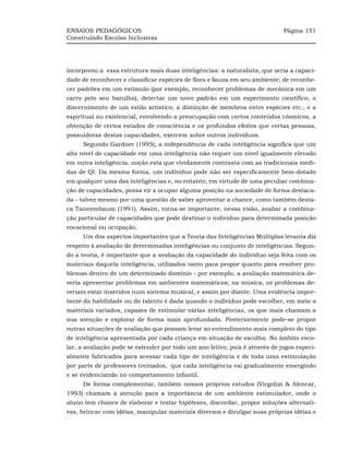 ENSAIOS PEDAGÓGICOS                                                          Página 151
Construindo Escolas Inclusivas




incorporou a essa estrutura mais duas inteligências: a naturalista, que seria a capaci-
dade de reconhecer e classificar espécies de flora e fauna em seu ambiente; de reconhe-
cer padrões em um estímulo (por exemplo, reconhecer problemas de mecânica em um
carro pelo seu barulho), detectar um novo padrão em um experimento científico, o
discernimento de um estilo artístico, a distinção de membros entre espécies etc.; e a
espiritual ou existencial, envolvendo a preocupação com certos conteúdos cósmicos, a
obtenção de certos estados de consciência e os profundos efeitos que certas pessoas,
possuidoras destas capacidades, exercem sobre outros indivíduos.
     Segundo Gardner (1995), a independência de cada inteligência significa que um
alto nível de capacidade em uma inteligência não requer um nível igualmente elevado
em outra inteligência, noção esta que vividamente contrasta com as tradicionais medi-
das de QI. Da mesma forma, um indivíduo pode não ser especificamente bem-dotado
em qualquer uma das inteligências e, no entanto, em virtude de uma peculiar combina-
ção de capacidades, possa vir a ocupar alguma posição na sociedade de forma destaca-
da - talvez mesmo por uma questão de saber aproveitar a chance, como também desta-
ca Tannembaum (1991). Assim, torna-se importante, nessa visão, avaliar a combina-
ção particular de capacidades que pode destinar o indivíduo para determinada posição
vocacional ou ocupação.
     Um dos aspectos importantes que a Teoria das Inteligências Múltiplas levanta diz
respeito à avaliação de determinadas inteligências ou conjunto de inteligências. Segun-
do a teoria, é importante que a avaliação da capacidade do indivíduo seja feita com os
materiais daquela inteligência, utilizados tanto para propor quanto para resolver pro-
blemas dentro de um determinado domínio - por exemplo, a avaliação matemática de-
veria apresentar problemas em ambientes matemáticos; na música, os problemas de-
veriam estar inseridos num sistema musical, e assim por diante. Uma evidência impor-
tante da habilidade ou do talento é dada quando o indivíduo pode escolher, em meio a
materiais variados, capazes de estimular várias inteligências, os que mais chamam a
sua atenção e explorar de forma mais aprofundada. Posteriormente pode-se propor
outras situações de avaliação que possam levar ao entendimento mais completo do tipo
de inteligência apresentada por cada criança em situação de escolha. No âmbito esco-
lar, a avaliação pode se estender por todo um ano letivo, pois é através de jogos especi-
almente fabricados para acessar cada tipo de inteligência e de toda uma estimulação
por parte de professores treinados, que cada inteligência vai gradualmente emergindo
e se evidenciando no comportamento infantil.
     De forma complementar, também nossos próprios estudos (Virgolim & Alencar,
1993) chamam à atenção para a importância de um ambiente estimulador, onde o
aluno tem chance de elaborar e testar hipóteses, discordar, propor soluções alternati-
vas, brincar com idéias, manipular materiais diversos e divulgar suas próprias idéias e
 
