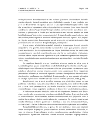 ENSAIOS PEDAGÓGICOS                                                          Página 153
Construindo Escolas Inclusivas




do-se produtores de conhecimento e arte, mais do que meros consumidores da infor-
mação existente. Renzulli considera que a habilidade superior é uma condição que
pode ser desenvolvida em algumas pessoas se uma apropriada interação ocorrer entre
ela, seu ambiente e uma especial área do conhecimento humano. Desta forma, Renzulli
acredita que o termo “superdotado” é inapropriado e contraprodutivo para fins de iden-
tificação, e propõe que a ênfase deva ser retirada do ser/não ser portador de altas
habilidades para “desenvolver comportamentos” de superdotação naqueles jovens que
têm o maior potencial para se beneficiar de serviços de educação especial. Sua propos-
ta é de dar ao conceito o dinamismo de que ele se reveste, por variar tanto dentro das
pessoas quanto em situações de aprendizagem/desempenho.
     O que produz a habilidade superior? O modelo proposto por Renzulli pretende
responder a esta questão, considerando superdotado o aluno que apresenta um con-
junto bem-definido de três aglomerados de traços: habilidade acima da média (não
necessariamente superior), envolvimento com a tarefa (ou motivação) e criatividade.
Nenhum desses traços isolados é garantia de que o indivíduo apresentará comporta-
mentos superdotados, mas sim a complexa interação que possa haver entre eles (Renzulli,
1978; 1986).
     No modelo de Renzulli, o termo “habilidade acima da média” se refere tanto à
habilidades gerais quanto à específicas, sendo habilidade geral definida como “a capa-
cidade de processar informação, integrar experiências que resultam em respostas apro-
priadas e adaptativas a novas situações, assim como a capacidade de se engajar em
pensamento abstrato”; e habilidade específica consiste “na capacidade de adquirir co-
nhecimento e habilidades, ou a habilidade de desempenho em uma ou mais atividades
de um tipo especializado e dentro de uma variação restrita” (Renzulli, 1986, p. 66).
     Envolvimento com a tarefa se refere à energia que o indivíduo investe em um
problema ou tarefa ou numa área específica de desempenho, e que pode ser traduzido
em termos como perseverança, paciência, trabalho árduo, prática dedicada,
autoconfiança e crença na própria habilidade de desenvolver um trabalho importante.
     A criatividade tem sido apontada como um dos traços mais presentes nos indiví-
duos considerados proeminentes; no entanto, devido à dificuldade de acessá-la através
de testes confiáveis de criatividade, métodos alternativos têm sido propostos, como a
análise dos produtos criativos e auto-relatos dos estudantes. No entanto, torna-se um
desafio determinar os fatores que levam o indivíduo a usar seus recursos intelectuais,
motivacionais e criativos de forma a manifestar-se em um nível superior de produtividade.
     Renzulli (1992) acredita que, às portas do novo milênio, é necessário explorar
novos paradigmas de pesquisa que focalizem sua atenção no estudo de indivíduos jo-
vens em situações de aprendizagem práticas e realistas, onde a produtividade criativa
seja valorizada e premiada. Considera também essencial considerar os programas es-
 