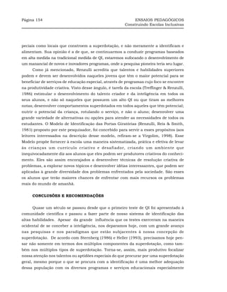 Página 154                                                   ENSAIOS PEDAGÓGICOS
                                                        Construindo Escolas Inclusivas




peciais como locais que constroem a superdotação, e não meramente a identificam e
alimentam. Sua opinião é a de que, se continuarmos a conduzir programas baseados
em alta medida na tradicional medida de QI, estaremos sufocando o desenvolvimento de
um manancial de novos e inovadores programas, onde a pesquisa pioneira teria seu lugar.
     Como já mencionado, Renzulli acredita que talentos e habilidades superiores
podem e devem ser desenvolvidos naqueles jovens que têm o maior potencial para se
beneficiar de serviços de educação especial, através de programas cujo foco se encontre
na produtividade criativa. Visto desse ângulo, é tarefa da escola (Treffinger & Renzulli,
1986) estimular o desenvolvimento do talento criador e da inteligência em todos os
seus alunos, e não só naqueles que possuem um alto QI ou que tiram as melhores
notas; desenvolver comportamentos superdotados em todos aqueles que têm potencial;
nutrir o potencial da criança, rotulando o serviço, e não o aluno; desenvolver uma
grande variedade de alternativas ou opções para atender as necessidades de todos os
estudantes. O Modelo de Identificação das Portas Giratórias (Renzulli, Reis & Smith,
1981) proposto por este pesquisador, foi concebido para servir a esses propósitos (aos
leitores interessados na descrição desse modelo, refiram-se a Virgolim, 1998). Esse
Modelo propõe fornecer à escola uma maneira sistematizada, prática e efetiva de levar
às crianças um currículo criativo e desafiador, criando um ambiente que
inequivocadamente diz aos alunos que eles podem ser produtores criativos do conheci-
mento. Eles são assim encorajados a desenvolver técnicas de resolução criativa de
problemas, a explorar novos tópicos e desenvolver idéias interessantes, que podem ser
aplicadas à grande diversidade dos problemas enfrentados pela sociedade. São esses
os alunos que terão maiores chances de enfrentar com mais recursos os problemas
reais do mundo de amanhã.


     CONCLUSÕES E RECOMENDAÇÕES


     Quase um século se passou desde que o primeiro teste de QI foi apresentado à
comunidade científica e passou a fazer parte de nosso sistema de identificação das
altas habilidades. Apesar da grande influência que os testes exerceram na maneira
ocidental de se conceber a inteligência, nos deparamos hoje, com um grande avanço
nas pesquisas e nos paradigmas que estão subjacentes à nossa concepção de
superdotação. De acordo com Sternberg (1986) e Heller (1993), precisamos hoje pen-
sar não somente em termos dos múltiplos componentes da superdotação, como tam-
bém nos múltiplos tipos de superdotação. Torna-se, assim, mais produtivo focalizar
nossa atenção nos talentos ou aptidões especiais do que procurar por uma superdotação
geral, mesmo porque o que se procura com a identificação é uma melhor adequação
dessa população com os diversos programas e serviços educacionais especialmente
 