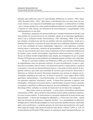 ENSAIOS PEDAGÓGICOS                                                         Página 155
Construindo Escolas Inclusivas




talhados para diferentes tipos de superdotação (Feldhusen & Jarwan, 1993; Hany,
1993; Renzulli & Reis, 1991). Além disso, a identificação deve ser vista como um pro-
cesso contínuo, um conjunto de habilidades que emergem e se desenvolvem à medida
_ que a criança amadurece; e deve preferencialmente apontar os pontos fortes, aptidões
e talentos de cada criança, em detrimento de suas fraquezas e incapacidades, como
tradicionalmente se tem feito.
     Numerosas pesquisas têm demonstrado que a medida tradicional de QI não é um
bom preditor do sucesso futuro de um indivíduo, apesar de se relacionar significativa-
mente com a realização escolar (Tannembaum, 1991; Weinberg, 1989). Trost (1993),
por exemplo, considera que não há um preditor único da superdotação, sendo que o
desempenho superior é o produto de uma interação intra-individual altamente comple-
xa de uma variedade de traços (habilidades cognitivas e não-cognitivas, atributos
motivacionais e emocionais, variáveis de personalidade, autoconceito elevado), assim
como de uma interação entre esses traços individuais e fatores ambientais (influências
da família, pares, escola, universidade, experiências extracurriculares, a mídia, etc.).
Há que se realizar estudos longitudinais mais amplos, da envergadura do que se propôs
Terman (1975) para que outros preditores da realização superior venham a ser conhecidos.
     Há que se concordar também com Feldhusen (1992), que concebe a identificação
da superdotação como um processo contínuo, no qual os professores, os pais e o pró-
prio aluno entendam cada vez mais o seu potencial superior e estão prontos a ajudá-lo
a encontrar o foco de seu desenvolvimento futuro; e isso pode ser feito através de pro-
gramas ecléticos, que usam uma variedade de recursos para encontrar, desenvolver e
alimentar os talentos do jovem. Buscamos programas que possam se adequar às ne-
cessidades individuais de cada um, de forma a torná-los, como sugere Betts (1991)
aprendizes independentes e auto-direcionados, com habilidades e atitudes positivas
nos domínios cognitivo, emocional e social. O aluno deve aprender a explorar suas
habilidades, reforçando seus pontos fortes e aperfeiçoando os pontos fracos; aprender
a coordenar e equilibrar os diferentes aspectos de suas habilidades e, conforme pontua
Sternberg (1991), trabalhar no sentido de desenvolvê-las de forma bem integrada.
           Além disso, torna-se necessário - e neste ponto concordamos plenamente
com Gardner (1995) – que as práticas educacionais atuais sofram mudanças importan-
tes neste terceiro milênio. É essencial que a concepção subjacente às duas teorias aqui
apresentadas - a Teoria das Inteligências Múltiplas e a Teoria dos Três Anéis – façam
parte da formação de professores. Segundo Gardner, “se a sensibilidade às diferentes
inteligências ou estilos de aprendizagem se tornar parte dos modelos mentais construídos
pelos novos professores, a próxima geração de instrutores provavelmente será muito
mais capaz de atingir cada aluno de maneira mais direta e efetiva” (1995, p. 213). As
recomendações de Renzulli (1992) quanto ao importante papel desempenhado por um
 
