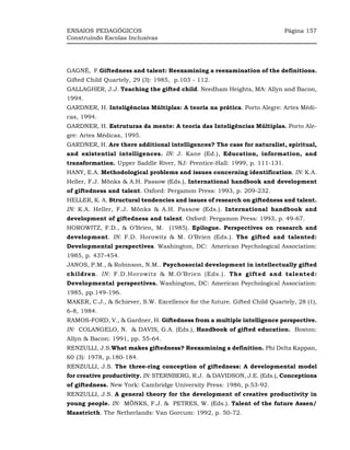 ENSAIOS PEDAGÓGICOS                                                        Página 157
Construindo Escolas Inclusivas




GAGNÉ, F.Giftedness and talent: Reexamining a reexamination of the definitions.
Gifted Child Quartely, 29 (3): 1985, p.103 - 112.
GALLAGHER, J.J. Teaching the gifted child. Needham Heights, MA: Allyn and Bacon,
1994.
GARDNER, H. Inteligências Múltiplas: A teoria na prática. Porto Alegre: Artes Médi-
cas, 1994.
GARDNER, H. Estruturas da mente: A teoria das Inteligências Múltiplas. Porto Ale-
gre: Artes Médicas, 1995.
GARDNER, H. Are there additional intelligences? The case for naturalist, spiritual,
and existential intelligences. IN: J. Kane (Ed.), Education, information, and
transformation. Upper Saddle River, NJ: Prentice-Hall: 1999, p. 111-131.
HANY, E.A. Methodological problems and issues concerning identification. IN: K.A.
Heller, F.J. Mönks & A.H. Passow (Eds.), International handbook and development
of giftedness and talent. Oxford: Pergamon Press: 1993, p. 209-232.
HELLER, K. A. Structural tendencies and issues of research on giftedness and talent.
IN: K.A. Heller, F.J. Mönks & A.H. Passow (Eds.). International handbook and
development of giftedness and talent. Oxford: Pergamon Press: 1993, p. 49-67.
HOROWITZ, F.D., & O’Brien, M. (1985). Epilogue. Perspectives on research and
development. IN: F.D. Horowitz & M. O’Brien (Eds.). The gifted and talented:
Developmental perspectives. Washington, DC: American Psychological Association:
1985, p. 437-454.
JANOS, P.M., & Robinson, N.M.. Psychosocial development in intellectually gifted
children. IN: F.D.Horowitz & M.O’Brien (Eds.). The gifted and talented:
Developmental perspectives. Washington, DC: American Psychological Association:
1985, pp.149-196.
MAKER, C.J., & Schiever, S.W. Excellence for the future. Gifted Child Quartely, 28 (1),
6-8, 1984.
RAMOS-FORD, V., & Gardner, H. Giftedness from a multiple intelligence perspective.
IN: COLANGELO, N. & DAVIS, G.A. (Eds.), Handbook of gifted education. Boston:
Allyn & Bacon: 1991, pp. 55-64.
RENZULLI, J.S.What makes giftedness? Reexamining a definition. Phi Delta Kappan,
60 (3): 1978, p.180-184.
RENZULLI, J.S. The three-ring conception of giftedness: A developmental model
for creative productivity. IN: STERNBERG, R.J. & DAVIDSON, J.E. (Eds.), Conceptions
of giftedness. New York: Cambridge University Press: 1986, p.53-92.
RENZULLI, J.S. A general theory for the development of creative productivity in
young people. IN: MÖNKS, F.J. & PETRES, W. (Eds.). Talent of the future Assen/
Maastricth. The Netherlands: Van Gorcum: 1992, p. 50-72.
 