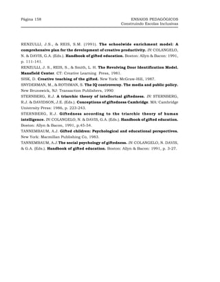Página 158                                               ENSAIOS PEDAGÓGICOS
                                                    Construindo Escolas Inclusivas




RENZULLI, J.S., & REIS, S.M. (1991). The schoolwide enrichment model: A
comprehensive plan for the development of creative productivity. IN: COLANGELO,
N. & DAVIS, G.A. (Eds.). Handbook of gifted education. Boston: Allyn & Bacon: 1991,
p. 111-141.
RENZULLI, J. S., REIS, S., & Smith, L. H. The Revolving Door Identification Model.
Mansfield Center. CT: Creative Learning Press, 1981.
SISK, D. Creative teaching of the gifted. New York: McGraw-Hill, 1987.
SNYDERMAN, M., & ROTHMAN, S. The IQ controversy. The media and public policy.
New Brunswick, NJ: Transaction Publishers, 1990
STERNBERG, R.J. A triarchic theory of intellectual giftedness. IN: STERNBERG,
R.J. & DAVIDSON, J.E. (Eds.). Conceptions of giftedness Cambridge. MA: Cambridge
University Press: 1986, p. 223-243.
STERNBERG, R.J. Giftedness according to the triarchic theory of human
intelligence. IN: COLANGELO, N. & DAVIS, G.A. (Eds.). Handbook of gifted education.
Boston: Allyn & Bacon, 1991, p.45-54.
TANNEMBAUM, A.J. Gifted children: Psychological and educational perspectives.
New York: Macmillan Publishing Co, 1983.
TANNEMBAUM, A.J.The social psychology of giftedness. IN: COLANGELO, N. DAVIS,
& G.A. (Eds.). Handbook of gifted education. Boston: Allyn & Bacon: 1991, p. 3-27.
 