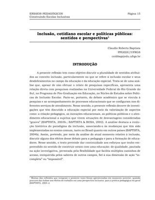 ENSAIOS PEDAGÓGICOS                                                                           Página 15
Construindo Escolas Inclusivas




       Inclusão, cotidiano escolar e políticas públicas:
                   sentidos e perspectivas1

                                                                           Claudio Roberto Baptista
                                                                                     PPGEDU/UFRGS
                                                                               crobbap@edu.ufrgs.br


                                         INTRODUÇÃO

       A presente reflexão tem como objetivo discutir a pluralidade de sentidos atribuí-
dos ao conceito inclusão, particularmente no que se refere à inclusão escolar e seus
desdobramentos no campo da educação e da educação especial. Trata-se de uma aná-
lise que, apesar de não efetuar o relato de pesquisas específicas, apresenta uma
relação direta com pesquisas realizadas na Universidade Federal do Rio Grande do
Sul, no Programa de Pós-Graduação em Educação, no Núcleo de Estudos sobre Políti-
cas de Inclusão Escolar. Parte-se, portanto, do debate acadêmico que se vincula à
pesquisa e ao acompanhamento de processos educacionais que se configuram nos di-
ferentes serviços de atendimento. Nesse sentido, a presente reflexão decorre de investi-
gações que têm discutido a educação especial por meio da valorização de aspectos
como: a relação pedagógica, as inovações educacionais, as políticas públicas e o aten-
dimento educacional a sujeitos que vivem situações de desvantagens consideradas
“graves” (BAPTISTA, 2003b.; BAPTISTA & BOSA, 2002). A análise destaca a evolu-
ção histórica do paradigma da inclusão, associando-o às mudanças que têm sido
implementadas no ensino comum, tanto no Brasil quanto em outros países (BAPTISTA,
2004b). Assim, pretendo, por meio da análise do atual momento relativo à inclusão,
discutir alguns dos efeitos desse debate para a pedagogia e para a formação de educa-
dores. Nesse sentido, o texto pretende dar continuidade aos esforços que tenho em-
preendido no sentido de construir nexos com uma educação: de qualidade, pautada
na ação investigativa, permeada pela flexibilidade que facilita múltiplos caminhos de
acesso, enriquecida pelos saberes de outros campos, fiel à sua dimensão de ação “in-
completa” ou “impossível”.




1
  Muitas das reflexões que integram o presente texto foram apresentadas em momento anterior, quando
procurei dar ênfase aos efeitos do trabalho em uma perspectiva inclusiva para a prática pedagógica em geral
(BAPTISTA, 2004 c)
 