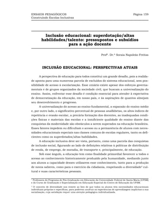 ENSAIOS PEDAGÓGICOS                                                                         Página 159
Construindo Escolas Inclusivas




           Inclusão educacional: superdotação/altas
         habilidades/talento: pressupostos e subsídios
                     para a ação docente

                                                               Profª. Dr.ª Soraia Napoleão Freitas



         INCLUSÃO EDUCACIONAL: PERSPECTIVAS ATUAIS

       A perspectiva de educação para todos constitui um grande desafio, pois a realida-
de aponta para uma numerosa parcela de excluídos do sistema educacional, sem pos-
sibilidade de acesso à escolarização. Esse cenário existe apesar dos esforços governa-
mentais e de grupos organizados da sociedade civil, que buscam a universalização do
ensino. Assim, enfrentar esse desafio é condição essencial para atender à expectativa
de democratização da educação, em nosso país, e às aspirações de quantos almejam
seu desenvolvimento e progresso.
       A universalização do acesso ao ensino fundamental, a expansão do ensino médio
e, por outro lado, o significativo percentual de pessoas analfabetas, os altos índices de
repetência e evasão escolar, a precária formação dos docentes, as inadequadas condi-
ções físicas e materiais das escolas e a insuficiente qualidade do ensino diante das
conquistas da modernidade são obstáculos a serem superados na educação brasileira.
Esses fatores impedem ou dificultam o acesso ou a permanência de alunos com neces-
sidades educacionais especiais nas classes comuns de escolas regulares, tanto os defi-
cientes como os superdotados/altas habilidades.
       A educação inclusiva deve ser vista, portanto, como uma parcela das conquistas
de inclusão social, figurando ao lado de definições relativas à políticas de distribuição
de renda, de emprego, de moradia, de transporte e, principalmente, de educação.
       Sob esse ângulo, a educação tem como finalidade primordial favorecer a todos o
acesso ao conhecimento historicamente produzido pela humanidade, mediando junto
aos alunos a capacidade desses utilizarem esse conhecimento, tanto para a produção
de novos saberes, como para o exercício da cidadania, respeitando a diversidade2 cul-
tural e suas características pessoais.

1
 Professora do Programa de Pós-Graduação em Educação da Universidade Federal de Santa Maria (UFSM)
e do Curso de Graduação e Especialização em Educação Especial do Centro de Educação da UFSM.
2
  O conceito de diversidade nos remete ao fato de que todos os alunos têm necessidades educacionais
individuais próprias e específicas, para poderem usufruir as experiências de aprendizagem implícitas a sua
socialização, cuja satisfação requer uma atenção pedagógica individualizada.
 