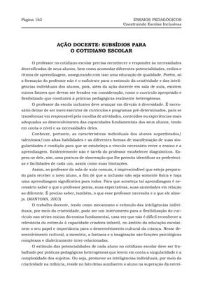 Página 162                                                   ENSAIOS PEDAGÓGICOS
                                                        Construindo Escolas Inclusivas




                   AÇÃO DOCENTE: SUBSÍDIOS PARA
                       O COTIDIANO ESCOLAR

     O professor no cotidiano escolar precisa reconhecer e responder às necessidades
diversificadas de seus alunos, bem como acomodar diferentes potencialidades, estilos e
ritmos de aprendizagem, assegurando com isso uma educação de qualidade. Porém, só
a formação do professor não é o suficiente para o estímulo da criatividade e das inteli-
gências individuais dos alunos, pois, além da ação docente em sala de aula, existem
outros fatores que devem ser levados em consideração, como o currículo apropriado e
flexibilizado que conduzirá à práticas pedagógicas realmente heterogêneas.
     O professor da escola inclusiva deve avançar em direção à diversidade. É neces-
sário deixar de ser mero executor de currículos e programas pré-determinados, para se
transformar em responsável pela escolha de atividades, conteúdos ou experiências mais
adequados ao desenvolvimento das capacidades fundamentais dos seus alunos, tendo
em conta o nível e as necessidades deles.
     Conhecer, portanto, as características individuais dos alunos superdotados/
talentosos/com altas habilidades e as diferentes formas de manifestação de suas sin-
gularidades é condição para que se estabeleça o vínculo necessário entre o ensino e a
aprendizagem. Evidentemente não é tarefa do professor estabelecer diagnósticos. Es-
pera-se dele, sim, uma postura de observação que lhe permita identificar as preferênci-
as e facilidades de cada um, assim como suas limitações.
     Assim, ao professor da sala de aula comum, é imprescindível que esteja prepara-
do para receber o novo aluno, a fim de que a inclusão não seja somente física e haja
uma aprendizagem significativa para todos. Para que aconteça tal aprendizagem é ne-
cessário saber o que o professor pensa, suas expectativas, suas ansiedades em relação
ao diferente. É preciso saber, também, o que esse professor necessita e o que ele alme-
ja. (MANTOAN, 2003)
     O trabalho docente, tendo como mecanismo o estímulo das inteligências indivi-
duais, por meio da criatividade, pode ser um instrumento para a flexibilização do cur-
rículo nas séries inicias do ensino fundamental, uma vez que não é difícil reconhecer a
relevância do estímulo à capacidade criadora infantil, no âmbito da educação escolar,
nem o seu papel e importância para o desenvolvimento cultural da criança. Nesse de-
senvolvimento cultural, a memória, a fantasia e a imaginação são funções psicológicas
complexas e dialeticamente inter-relacionadas.
     O estímulo das potencialidades de cada aluno no cotidiano escolar deve ser tra-
balhado por práticas pedagógicas heterogêneas que levem em conta a singularidade e a
complexidade dos sujeitos. Ou seja, promover as inteligências individuais, por meio da
criatividade na infância, reside no fato delas auxiliarem o aluno na superação da estrei-
 