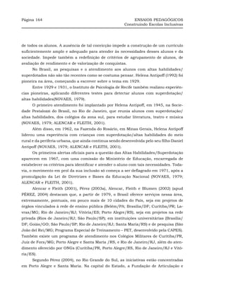 Página 164                                                   ENSAIOS PEDAGÓGICOS
                                                        Construindo Escolas Inclusivas




de todos os alunos. A ausência de tal convicção impede a construção de um currículo
suficientemente amplo e adequado para atender às necessidades desses alunos e da
sociedade. Impede também a redefinição de critérios de agrupamento de alunos, de
avaliação de rendimento e de valorização de conquistas.
     No Brasil, as pesquisas e o atendimento aos alunos com altas habilidades/
superdotados não são tão recentes como se costuma pensar. Helena Antipoff (1992) foi
pioneira na área, começando a escrever sobre o tema em 1929.
     Entre 1929 e 1931, o Instituto de Psicologia de Recife também realizou experiên-
cias pioneiras, aplicando diferentes testes para detectar alunos com superdotação/
altas habilidades(NOVAES, 1979).
     O primeiro atendimento foi implantado por Helena Antipoff, em 1945, na Socie-
dade Pestalozzi do Brasil, no Rio de Janeiro, que reunia alunos com superdotação/
altas habilidades, dos colégios da zona sul, para estudar literatura, teatro e música
(NOVAES, 1979; ALENCAR e FLEITH, 2001).
     Além disso, em 1962, na Fazenda do Rosário, em Minas Gerais, Helena Antipoff
liderou uma experiência com crianças com superdotação/altas habilidades do meio
rural e da periferia urbana, que ainda continua sendo desenvolvida pelo seu filho Daniel
Antipoff (NOVAES, 1979; ALENCAR e FLEITH, 2001).
     Os primeiros alertas oficiais para a questão das Altas Habilidades/Superdotação
aparecem em 1967, com uma comissão do Ministério de Educação, encarregada de
estabelecer os critérios para identificar e atender o aluno com tais necessidades. Toda-
via, o movimento em prol da sua inclusão só começa a ser deflagrado em 1971, após a
promulgação da Lei de Diretrizes e Bases da Educação Nacional (NOVAES, 1979;
ALENCAR e FLEITH, 2001).
     Alencar e Fleith (2001), Pérez (2003a), Alencar, Fleith e Blumen (2002) (apud
PÉREZ, 2004) destacam que, a partir de 1979, o Brasil oferece serviços nessa área,
extremamente, pontuais, em pouco mais de 10 cidades do País, seja em projetos de
órgãos vinculados à rede de ensino pública (Belém/PA; Brasília/DF; Curitiba/PR; La-
vras/MG; Rio de Janeiro/RJ; Vitória/ES; Porto Alegre/RS), seja em projetos na rede
privada (Rios de Janeiro/RJ; São Paulo/SP); em instituições universitárias (Brasília/
DF; Goiás/GO; São Paulo/SP; Rio de Janeiro/RJ; Santa Maria/RS) e de pesquisa (São
João del Rei/MG; Programa Especial de Treinamento – PET, desenvolvido pela CAPES).
Também existe um programa de atendimento nos Colégios Militares de Curitiba/PR,
Juiz de Fora/MG; Porto Alegre e Santa Maria /RS, e Rio de Janeiro/RJ, além do aten-
dimento oferecido por ONGs (Curitiba/PR, Porto Alegre/RS, Rio de Janeiro/RJ e Vitó-
ria/ES).
     Segundo Pérez (2004), no Rio Grande do Sul, as iniciativas estão concentradas
em Porto Alegre e Santa Maria. Na capital do Estado, a Fundação de Articulação e
 