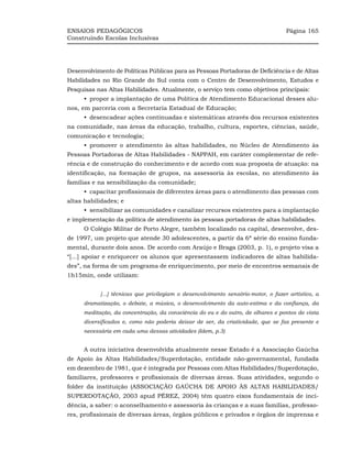 ENSAIOS PEDAGÓGICOS                                                                Página 165
Construindo Escolas Inclusivas




Desenvolvimento de Políticas Públicas para as Pessoas Portadoras de Deficiência e de Altas
Habilidades no Rio Grande do Sul conta com o Centro de Desenvolvimento, Estudos e
Pesquisas nas Altas Habilidades. Atualmente, o serviço tem como objetivos principais:
     •_propor a implantação de uma Política de Atendimento Educacional desses alu-
nos, em parceria com a Secretaria Estadual de Educação;
     •_desencadear ações continuadas e sistemáticas através dos recursos existentes
na comunidade, nas áreas da educação, trabalho, cultura, esportes, ciências, saúde,
comunicação e tecnologia;
     •_promover o atendimento às altas habilidades, no Núcleo de Atendimento às
Pessoas Portadoras de Altas Habilidades - NAPPAH, em caráter complementar de refe-
rência e de construção do conhecimento e de acordo com sua proposta de atuação: na
identificação, na formação de grupos, na assessoria às escolas, no atendimento às
famílias e na sensibilização da comunidade;
     •_capacitar profissionais de diferentes áreas para o atendimento das pessoas com
altas habilidades; e
     •_sensibilizar as comunidades e canalizar recursos existentes para a implantação
e implementação da política de atendimento às pessoas portadoras de altas habilidades.
     O Colégio Militar de Porto Alegre, também localizado na capital, desenvolve, des-
de 1997, um projeto que atende 30 adolescentes, a partir da 6ª série do ensino funda-
mental, durante dois anos. De acordo com Araújo e Braga (2003, p. 1), o projeto visa a
“[...] apoiar e enriquecer os alunos que apresentassem indicadores de altas habilida-
des”, na forma de um programa de enriquecimento, por meio de encontros semanais de
1h15min, onde utilizam:


           [...] técnicas que privilegiam o desenvolvimento sensório-motor, o fazer artístico, a
     dramatização, o debate, a música, o desenvolvimento da auto-estima e da confiança, da
     meditação, da concentração, da consciência do eu e do outro, de olhares e pontos de vista
     diversificados e, como não poderia deixar de ser, da criatividade, que se faz presente e
     necessária em cada uma dessas atividades (Idem, p.3)


     A outra iniciativa desenvolvida atualmente nesse Estado é a Associação Gaúcha
de Apoio às Altas Habilidades/Superdotação, entidade não-governamental, fundada
em dezembro de 1981, que é integrada por Pessoas com Altas Habilidades/Superdotação,
familiares, professores e profissionais de diversas áreas. Suas atividades, segundo o
folder da instituição (ASSOCIAÇÃO GAÚCHA DE APOIO ÀS ALTAS HABILIDADES/
SUPERDOTAÇÃO, 2003 apud PÉREZ, 2004) têm quatro eixos fundamentais de inci-
dência, a saber: o aconselhamento e assessoria às crianças e a suas famílias, professo-
res, profissionais de diversas áreas, órgãos públicos e privados e órgãos de imprensa e
 
