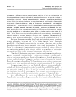 Página 166                                                               ENSAIOS PEDAGÓGICOS
                                                                    Construindo Escolas Inclusivas




divulgação; a defesa e promoção dos direitos das crianças, através da representação em
instâncias públicas e da reivindicação de atendimento perante secretarias estadual e
municipais, conselhos e demais órgãos públicos; a pesquisa e capacitação, através do
desenvolvimento, apoio e divulgação de pesquisas na área, participação e organização
de eventos, cursos de formação e grupo de estudos; e a sensibilização e informação da
sociedade para o tema, através de reuniões mensais, palestras em escolas e universidades
públicas e privadas, órgãos de imprensa e divulgação e biblioteca especializada. Esta enti-
dade também desenvolve o programa Jornadas CriARTeiras, que é composto por oficinas
em diversas áreas [artes plásticas, origami, física, eletrônica, capoeira, literatura, RPG
(Role Playing Games), sucata, fantoches, xadrez, etc], ministradas por sócios da insti-
tuição e voluntários externos, gratuitas e abertas a toda a população. O programa é reali-
zada em parceria com outras instituições e escolas, e oferecido bienalmente, desde 1997.
       Em Santa Maria, a pesquisa Da identificação à orientação de alunos portadores
de altas habilidades, coordenada pela Profª Drª Soraia Napoleão Freitas e financiada
pelo PIBIC – CNPq/Brasil, tem como objetivo: oportunizar a discussão sobre as altas
habilidades/superdotação/talento, buscando conscientizar a comunidade de Santa
Maria/RS e região, quanto à importância do tema e da necessidade de maior envolvimento
dos segmentos responsáveis pelas políticas públicas na proposição de projetos que
visem ao desenvolvimento dos potenciais humanos, em todos os níveis.
       Tal projeto foi dividido em duas etapas. Na primeira, a Equipe pesquisadora pre-
parou a comunidade envolvida (família – escola), conscientizando-a e esclarecendo-a
sobre a temática da superdotação. O projeto foi amplamente discutido quando apre-
sentado aos Coordenadores Pedagógicos e professores da rede Estadual e Particular de
Ensino do município de Santa Maria/RS. Na medida em que os professores demonstra-
ram interesse, foram agendadas palestras nas respectivas escolas onde eles atuavam.
       Na segunda etapa, trabalhou-se uma Planilha de Indicativos sobre a superdotação –
utilizada pelo Centro de Desenvolvimento do Potencial e Talento-CEDET/Lavras/MG – e
um questionário composto de vinte e seis questões, levantando características dos alunos
que permitiam a confecção de um sociograma. Dessa forma, os professores puderam con-
tar com instrumentos para facilitar a indicação dos seus alunos à Equipe do Projeto.
       Após a identificação dos alunos com indicadores de Altas Habilidades/
Superdotados3 nas escolas, pelos professores das séries iniciais do Ensino Fundamen-



3
  O termo indicadores de altas habilidades admite que a pessoa que os apresenta, num determinado
momento, possa, numa observação mais prolongada, vir a não apresentar mais esses indicadores. Funda-
mentalmente, o contrário-também-verdadeiro, parece ser um dos motivos ocultos da dificuldade de identifica-
ção, especialmente nos alunos com altas habilidades produtivo-criativos, e um dos que comprova a necessi-
dade de extrema atenção aos indicadores, visto que a falta de oportunidades para a manifestação das altas
habilidades/superdotação pode ser um fator importante da transparência desses alunos.´(PÉREZ, 2004).
 