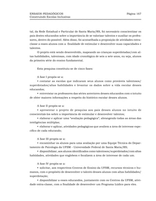 ENSAIOS PEDAGÓGICOS                                                         Página 167
Construindo Escolas Inclusivas




tal, da Rede Estadual e Particular de Santa Maria/RS, foi necessário conscientizar os
pais destes educandos sobre a importância de se valorizar talentos e auxiliar os profes-
sores, dentro do possível. Além disso, foi aconselhada a proposição de atividades extra-
classe a esses alunos com a finalidade de estimular e desenvolver suas capacidades e
talentos.
     O projeto está sendo desenvolvido, mapeando as crianças superdotadas/com al-
tas habilidades, talentosas, com idade cronológica de seis a sete anos, ou seja, alunos
da primeira série do ensino fundamental.


     Esta pesquisa constituiu-se de cinco fases:


     A fase I propôs-se a:
     •_contatar as escolas que indicaram seus alunos como prováveis talentosos/
superdotados/altas habilidades e levantar os dados sobre a vida escolar desses
educandos;
     •_entrevistar os professores das séries anteriores desses educandos com o intuito
de obter maiores informações a respeito do histórico escolar desses alunos.


     A fase II propôs-se a:
     •_apresentar o projeto de pesquisa aos pais desses alunos no intuito de
conscientizá-los sobre a importância de estimular e desenvolver talentos;
     •_elaborar e aplicar uma “avaliação pedagógica”, abrangendo todas as áreas das
inteligências múltiplas;
     •_elaborar e aplicar, atividades pedagógicas que avaliem a área de interesse espe-
cífico de cada educando;


     A fase III propôs-se a:
     •_encaminhar os alunos para uma avaliação por uma Equipe Técnica do Depar-
tamento de Psicologia da UFSM - Universidade Federal de Santa Maria/RS;
     •_disponibilizar, aos alunos identificados como talentosos/superdotados/com altas
habiidades, atividades que englobem e focalizem a área de interesse de cada um.


     A fase IV propôs-se a:
     •_solicitar, aos respectivos Centros de Ensino da UFSM, recursos técnicos e hu-
manos, com o propósito de desenvolver o talento desses alunos com altas habilidades/
superdotação;
     •_disponibilizar a esses educandos, juntamente com os Centros da UFSM, ativi-
dade extra-classe, com a finalidade de desenvolver um Programa Lúdico para eles.
 