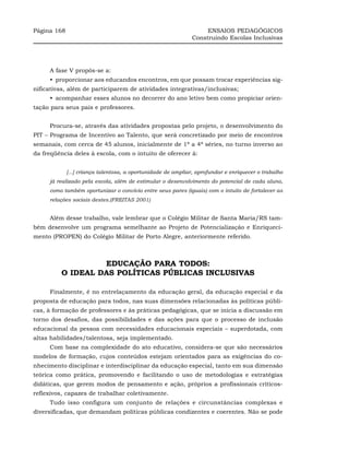 Página 168                                                         ENSAIOS PEDAGÓGICOS
                                                              Construindo Escolas Inclusivas




     A fase V propôs-se a:
     •_proporcionar aos educandos encontros, em que possam trocar experiências sig-
nificativas, além de participarem de atividades integrativas/inclusivas;
     •_acompanhar esses alunos no decorrer do ano letivo bem como propiciar orien-
tação para seus pais e professores.


     Procura-se, através das atividades propostas pelo projeto, o desenvolvimento do
PIT – Programa de Incentivo ao Talento, que será concretizado por meio de encontros
semanais, com cerca de 45 alunos, inicialmente de 1ª a 4ª séries, no turno inverso ao
da freqüência deles à escola, com o intuito de oferecer à:


             [...] criança talentosa, a oportunidade de ampliar, aprofundar e enriquecer o trabalho
     já realizado pela escola, além de estimular o desenvolvimento do potencial de cada aluno,
     como também oportunizar o convívio entre seus pares (iguais) com o intuito de fortalecer as
     relações sociais destes.(FREITAS 2001)


     Além desse trabalho, vale lembrar que o Colégio Militar de Santa Maria/RS tam-
bém desenvolve um programa semelhante ao Projeto de Potencialização e Enriqueci-
mento (PROPEN) do Colégio Militar de Porto Alegre, anteriormente referido.



                  EDUCAÇÃO PARA TODOS:
         O IDEAL DAS POLÍTICAS PÚBLICAS INCLUSIVAS

     Finalmente, é no entrelaçamento da educação geral, da educação especial e da
proposta de educação para todos, nas suas dimensões relacionadas às políticas públi-
cas, à formação de professores e às práticas pedagógicas, que se inicia a discussão em
torno dos desafios, das possibilidades e das ações para que o processo de inclusão
educacional da pessoa com necessidades educacionais especiais – superdotada, com
altas habilidades/talentosa, seja implementado.
     Com base na complexidade do ato educativo, considera-se que são necessários
modelos de formação, cujos conteúdos estejam orientados para as exigências do co-
nhecimento disciplinar e interdisciplinar da educação especial, tanto em sua dimensão
teórica como prática, promovendo e facilitando o uso de metodologias e estratégias
didáticas, que gerem modos de pensamento e ação, próprios a profissionais críticos-
reflexivos, capazes de trabalhar coletivamente.
     Tudo isso configura um conjunto de relações e circunstâncias complexas e
diversificadas, que demandam políticas públicas condizentes e coerentes. Não se pode
 