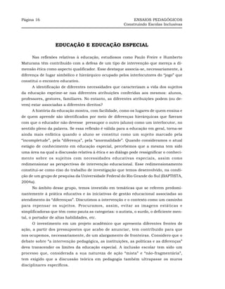 Página 16                                                    ENSAIOS PEDAGÓGICOS
                                                        Construindo Escolas Inclusivas




                   EDUCAÇÃO E EDUCAÇÃO ESPECIAL

      Nas reflexões relativas à educação, estudiosos como Paulo Freire e Humberto
Maturana têm contribuído com a defesa de um tipo de intervenção que mereça a di-
mensão ética como aspecto qualificador. Esse destaque associa-se, necessariamente, à
diferença de lugar simbólico e hierárquico ocupado pelos interlocutores do “jogo” que
constitui o encontro educativo.
      A identificação de diferentes necessidades que caracterizam a vida dos sujeitos
da educação exprime-se nas diferentes atribuições conferidas aos mesmos: alunos,
professores, gestores, familiares. No entanto, as diferentes atribuições podem (ou de-
vem) estar associadas a diferentes direitos?
      A história da educação mostra, com facilidade, como os lugares de quem ensina e
de quem aprende são identificados por meio de diferenças hierárquicas que fizeram
com que o educador não devesse pressupor o outro (aluno) como um interlocutor, no
sentido pleno da palavra. Se essa reflexão é válida para a educação em geral, torna-se
ainda mais enfática quando o aluno se constitui como um sujeito marcado pela
“incompletude”, pela “diferença”, pela “anormalidade”. Quando consideramos o atual
estágio de conhecimento em educação especial, percebemos que a mesma tem sido
uma área na qual a discussão relativa à ética e ao diálogo pode ressignificar o conheci-
mento sobre os sujeitos com necessidades educativas especiais, assim como
redimensionar as perspectivas de intervenção educacional. Esse redimensionamento
constitui-se como eixo do trabalho de investigação que temos desenvolvido, na condi-
ção de um grupo de pesquisa da Universidade Federal do Rio Grande do Sul (BAPTISTA,
2004a).
      No âmbito desse grupo, temos investido em temáticas que se referem predomi-
nantemente à prática educativa e às iniciativas de gestão educacional associadas ao
atendimento às “diferenças”. Discutimos a intervenção e o contexto como um caminho
para repensar os sujeitos. Procuramos, assim, evitar as imagens estáticas e
simplificadoras que têm como pauta as categorias: o autista, o surdo, o deficiente men-
tal, o portador de altas habilidades, etc.
      O investimento em um projeto acadêmico que apresenta diferentes frentes de
ação, a partir dos pressupostos que acabo de anunciar, tem contribuído para que
nos ocupemos, necessariamente, de um alargamento de fronteiras. Considero que o
debate sobre “a intervenção pedagógica, as instituições, as políticas e as diferenças”
deva transcender os limites da educação especial. A inclusão escolar tem sido um
processo que, considerada a sua natureza de ação “mista” e “não-fragmentária”,
tem exigido que a discussão teórica em pedagogia também ultrapasse os muros
disciplinares específicos.
 