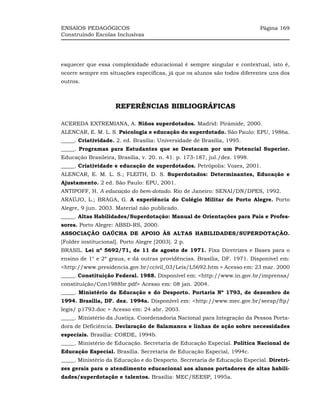 ENSAIOS PEDAGÓGICOS                                                        Página 169
Construindo Escolas Inclusivas




esquecer que essa complexidade educacional é sempre singular e contextual, isto é,
ocorre sempre em situações específicas, já que os alunos são todos diferentes uns dos
outros.



                     REFERÊNCIAS BIBLIOGRÁFICAS

ACEREDA EXTREMIANA, A. Niños superdotados. Madrid: Pirámide, 2000.
ALENCAR, E. M. L. S. Psicologia e educação do superdotado. São Paulo: EPU, 1986a.
_____. Criatividade. 2. ed. Brasília: Universidade de Brasília, 1995.
_____. Programas para Estudantes que se Destacam por um Potencial Superior.
Educação Brasileira, Brasília, v. 20. n. 41. p. 173-187, jul./dez. 1998.
_____. Criatividade e educação de superdotados. Petrópolis: Vozes, 2001.
ALENCAR, E. M. L. S.; FLEITH, D. S. Superdotados: Determinantes, Educação e
Ajustamento. 2 ed. São Paulo: EPU, 2001.
ANTIPOFF, H. A educação do bem-dotado. Rio de Janeiro: SENAI/DN/DPES, 1992.
ARAÚJO, L.; BRAGA, G. A experiência do Colégio Militar de Porto Alegre. Porto
Alegre, 9 jun. 2003. Material não publicado.
_____. Altas Habilidades/Superdotação: Manual de Orientações para Pais e Profes-
sores. Porto Alegre: ABSD-RS, 2000.
ASSOCIAÇÃO GAÚCHA DE APOIO ÀS ALTAS HABILIDADES/SUPERDOTAÇÃO.
[Folder institucional]. Porto Alegre [2003]. 2 p.
BRASIL. Lei nº 5692/71, de 11 de agosto de 1971. Fixa Diretrizes e Bases para o
ensino de 1° e 2º graus, e dá outras providências. Brasília, DF. 1971. Disponível em:
<http://www.presidencia.gov.br/ccivil_03/Leis/L5692.htm > Acesso em: 23 mar. 2000
_____. Constituição Federal. 1988. Disponível em: <http://www.in.gov.br/imprensa/
constituição/Con1988br.pdf> Acesso em: 08 jan. 2004.
_____. Ministério da Educação e do Desporto. Portaria Nº 1793, de dezembro de
1994. Brasília, DF. dez. 1994a. Disponível em: <http://www.mec.gov.br/seesp/ftp/
legis/ p1793.doc > Acesso em: 24 abr. 2003.
_____. Ministério da Justiça. Coordenadoria Nacional para Integração da Pessoa Porta-
dora de Deficiência. Declaração de Salamanca e linhas de ação sobre necessidades
especiais. Brasília: CORDE, 1994b.
_____. Ministério de Educação. Secretaria de Educação Especial. Política Nacional de
Educação Especial. Brasília. Secretaria de Educação Especial, 1994c.
_____. Ministério da Educação e do Desporto. Secretaria de Educação Especial. Diretri-
zes gerais para o atendimento educacional aos alunos portadores de altas habili-
dades/superdotação e talentos. Brasília: MEC/SEESP, 1995a.
 