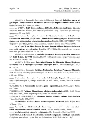 Página 170                                                 ENSAIOS PEDAGÓGICOS
                                                      Construindo Escolas Inclusivas




_____. Ministério de Educação. Secretaria de Educação Especial. Subsídios para a or-
ganização e funcionamento de serviços de educação especial: área de altas habili-
dades. Brasília: MEC/SEESP, 1995b.
_____. Lei nº 9394, de 20 de dezembro de 1996. Estabelece as diretrizes e bases da
educação nacional. Brasília, DF. 1996. Disponível em: <http://www.mec.gov.br/seesp>
Acesso em: 30 mar. 2002
_____. Ministério de Educação. Secretaria de Educação Fundamental. Parâmetros
Curriculares Nacionais, Adaptações Curriculares - estratégias para a educação de
alunos com necessidades educacionais especiais. Brasília: MEC/SEF/SEESP, 1999.
Disponível em: <http://www.educacaoonline. com.br> Acesso em: 30 mar. 2002.
_____. Lei nº 10172, de 09 de janeiro de 2001. Aprova o Plano Nacional de Educa-
ção e dá outras providências. Brasília, DF. 2001a. Disponível em: <http://
www.mec.gov.br> Acesso em: 05 set. 2001.
_____. Ministério de Educação. Colegiado: Câmara de Educação Básica. Parecer Nº
17, de 03 de julho de 2001. Brasília, DF, 2001b. Disponível em: <http://www.mec.gov.
br> Acesso em: 05 set. 2001.
_____. Ministério de Educação. Colegiado: Câmara de Educação Básica. Diretrizes
nacionais para a educação especial na educação básica. Brasília: MEC/SEESP, 2
ed., 2002a.
_____. Ministério de Educação. Instituto Nacional de Estudos e Pesquisas Educacio-
nais. Disponível em: <http://www.inep.gov.br> Acesso em: 08 abr. 2002b, 20 abr. 2003a
e 23 mar. 2004a.
_____. Ministério de Educação. Secretaria de Educação Especial. Disponível em:
http://www.mec.gov.br/seesp> Acesso em 28 mar. 2002c, 21 abr. 2003b e 23 mar.
2004b.
CARVALHO, R. E. Removendo barreiras para a aprendizagem. Porto Alegre: Media-
ção, 2000.
FERREIRA, J. R. Políticas Educacionais e Educação Especial. ANPED, 2002. Dispo-
nível em: <http://www.anped.org.br > Acesso em 30 mar. 2002.
FREEMAN, J.; GUENTHER, Z. C. Educando os mais capazes: Idéias e ações compro-
vadas. São Paulo: EPU, 2000.
_____. Estruturas da mente: a teoria das Inteligências Múltiplas. Porto Alegre: Artes
Médicas, 1993.
_____. Mentes Extraordinárias: Perfis de quatro pessoas excepcionais e um estudo
sobre o extraordinário em cada um de nós. Rio de Janeiro: Rocco, 1999b.
_____. Inteligência: um conceito reformulado. Rio de Janeiro: Objetiva, 2000.
GUENTHER, Z. C. Educando o ser humano: uma abordagem da psicologia humanista.
Campinas: Mercado de Letras, Lavras: Universidade Federal de Lavras, 1997.
 