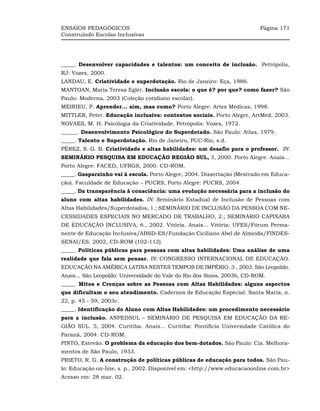 ENSAIOS PEDAGÓGICOS                                                       Página 171
Construindo Escolas Inclusivas




_____. Desenvolver capacidades e talentos: um conceito de inclusão. Petrópolis,
RJ: Vozes, 2000.
LANDAU, E. Criatividade e superdotação. Rio de Janeiro: Eça, 1986.
MANTOAN, Maria Teresa Eglér. Inclusão escola: o que é? por que? como fazer? São
Paulo: Moderna, 2003 (Coleção cotidiano escolar).
MEIRIEU, P. Aprender... sim, mas como? Porto Alegre: Artes Médicas, 1998.
MITTLER, Peter. Educação inclusiva: contextos sociais. Porto Alegre, ArtMed, 2003.
NOVAES, M. H. Psicologia da Criatividade. Petrópolis: Vozes, 1972.
______. Desenvolvimento Psicológico do Superdotado. São Paulo: Atlas, 1979.
_____. Talento e Superdotação. Rio de Janeiro, PUC-Rio, s.d.
PÉREZ, S. G. B. Criatividade e altas habilidades: um desafio para o professor. IN:
SEMINÁRIO PESQUISA EM EDUCAÇÃO REGIÃO SUL, 3, 2000. Porto Alegre. Anais...
Porto Alegre: FACED, UFRGS, 2000. CD-ROM.
_____. Gasparzinho vai à escola. Porto Alegre, 2004. Dissertação (Mestrado em Educa-
ção). Faculdade de Educação – PUCRS, Porto Alegre: PUCRS, 2004.
_____. Da transparência à consciência: uma evolução necessária para a inclusão do
aluno com altas habilidades. IN: Seminário Estadual de Inclusão de Pessoas com
Altas Habilidades/Superdotados, 1.; SEMINÁRIO DE INCLUSÃO DA PESSOA COM NE-
CESSIDADES ESPECIAIS NO MERCADO DE TRABALHO, 2.; SEMINÁRIO CAPIXABA
DE EDUCAÇÃO INCLUSIVA, 6., 2002. Vitória. Anais... Vitória: UFES/Fórum Perma-
nente de Educação Inclusiva/ABSD-ES/Fundação Ciciliano Abel de Almeida/FINDES-
SENAI/ES. 2002, CD-ROM (102-112).
_____. Políticas públicas para pessoas com altas habilidades: Uma análise de uma
realidade que fala sem pensar. IN: CONGRESSO INTERNACIONAL DE EDUCAÇÃO.
EDUCAÇÃO NA AMÉRICA LATINA NESTES TEMPOS DE IMPÉRIO. 3., 2003. São Leopoldo.
Anais... São Leopoldo: Universidade do Vale do Rio dos Sinos, 2003b, CD-ROM.
_____. Mitos e Crenças sobre as Pessoas com Altas Habilidades: alguns aspectos
que dificultam o seu atendimento. Cadernos de Educação Especial. Santa Maria, n.
22, p. 45 - 59, 2003c.
_____. Identificação do Aluno com Altas Habilidades: um procedimento necessário
para a inclusão. ANPEDSUL – SEMINÁRIO DE PESQUISA EM EDUCAÇÃO DA RE-
GIÃO SUL. 5, 2004. Curitiba. Anais... Curitiba: Pontifícia Universidade Católica do
Paraná, 2004. CD-ROM.
PINTO, Estevão. O problema da educação dos bem-dotados. São Paulo: Cia. Melhora-
mentos de São Paulo, 1933.
PRIETO, R. G. A construção de políticas públicas de educação para todos. São Pau-
lo: Educação on-line, s. p., 2002. Disponível em: <http://www.educacaoonline.com.br>
Acesso em: 28 mar. 02.
 