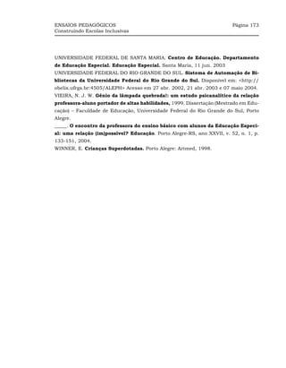 ENSAIOS PEDAGÓGICOS                                                     Página 173
Construindo Escolas Inclusivas




UNIVERSIDADE FEDERAL DE SANTA MARIA. Centro de Educação. Departamento
de Educação Especial. Educação Especial. Santa Maria, 11 jun. 2003
UNIVERSIDADE FEDERAL DO RIO GRANDE DO SUL. Sistema de Automação de Bi-
bliotecas da Universidade Federal do Rio Grande do Sul. Disponível em: <http://
obelix.ufrgs.br:4505/ALEPH> Acesso em 27 abr. 2002, 21 abr. 2003 e 07 maio 2004.
VIEIRA, N. J. W. Gênio da lâmpada quebrada!: um estudo psicanalítico da relação
professora-aluno portador de altas habilidades, 1999. Dissertação (Mestrado em Edu-
cação) – Faculdade de Educação, Universidade Federal do Rio Grande do Sul, Porto
Alegre.
_____. O encontro da professora do ensino básico com alunos da Educação Especi-
al: uma relação (im)possível? Educação. Porto Alegre-RS, ano XXVII, v. 52, n. 1, p.
133-151, 2004.
WINNER, E. Crianças Superdotadas. Porto Alegre: Artmed, 1998.
 