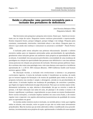 Página 174                                                 ENSAIOS PEDAGÓGICOS
                                                      Construindo Escolas Inclusivas




    Saúde e educação: uma parceria necessária para a
         inclusão dos portadores de deficiência

                                                         José Ferreira Belisário Filho
                                                              Psiquiatra Infantil - MG


     Não há ensino sem pesquisa e pesquisa sem ensino. Esses que - fazeres se encon-
tram um no corpo do outro. Enquanto ensino continuo procurando e reprocurando.
Ensino enquanto busco, porque indaguei, porque indago e me indago. Pesquiso para
constatar, constatando, intervenho, intervindo educo e me educo. Pesquiso para co-
nhecer o que ainda não conheço e comunicar ou anunciar a novidade” - Paulo Freire/
1996.
     A inclusão pede novas soluções nas práticas educacionais. Quando o coletivo
encontra saídas para os impasses provocados pelas peculiaridades do aprendizado,
geralmente estas soluções geram um ambiente mais propício ao aprendizado de todos
os alunos. A sociedade vem aos poucos percebendo a necessidade de uma mudança de
paradigma em relação às oportunidade das pessoas com deficiência e com isso adotam
novas posturas em relação aos processos de inclusão. Devemos pensar políticas visan-
do o autismo não como uma patologia rara e sim uma doença com espectro e incidência
aproximada de 1 a 20:10. 000 crianças (Bryson; 1988 California health and human
services agency 1999).
     Na educação escolar, a inclusão veio revolucionar o sistema e as propostas
curriculares vigentes. A meta da inclusão escolar é transformar as escolas, de modo
que se tornem espaços de formação e de ensino de qualidade para todos os alunos. A
proposta inclusiva nas escolas é ampla e abrangente, atendo-se às peculiaridades de
cada aluno. A inclusão implica em mudança de paradigma, de conceitos e posições,
que fogem às regras tradicionais do jogo educacional. Para que as escolas sejam verda-
deiramente inclusivas, ou seja, abertas à diversidade, há que se reverter o modo de
pensar, e de fazer educação nas salas de aula, de planejar e de avaliar o ensino e de
formar e aperfeiçoar o professor, especialmente os que atuam no ensino fundamental.
Entre outras inovações, a inclusão implica também em uma outra fusão, a do ensino
regular com o especial e em opções alternativas/aumentativas da qualidade de ensino
para os aprendizes em geral.
     As escolas ainda resistem muito à inclusão, no sentido pleno e total, que engloba
todos os alunos, sem exceção, entre os quais os que são ou estão mais severamente
prejudicados. Mas há muitas que já estão aderindo à idéia e modificando seus procedi-
mentos, incrementando seus projetos de ação, aprimorando o trabalho de suas equipes
 