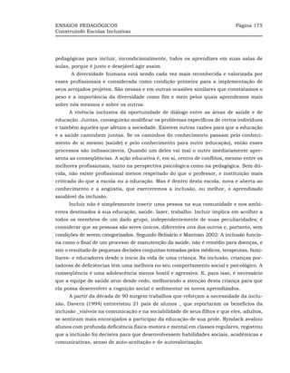 ENSAIOS PEDAGÓGICOS                                                         Página 175
Construindo Escolas Inclusivas




pedagógicas para incluir, incondicionalmente, todos os aprendizes em suas salas de
aulas, porque é justo e desejável agir assim.
      A diversidade humana está sendo cada vez mais reconhecida e valorizada por
esses profissionais e considerada como condição primeira para a implementação de
seus arrojados projetos. São nessas e em outras ocasiões similares que constatamos o
peso e a importância da diversidade como fim e meio pelos quais aprendemos mais
sobre nós mesmos e sobre os outros.
     A vivência inclusiva dá oportunidade de diálogo entre as áreas de saúde e de
educação. Juntas, conseguirão modificar os problemas específicos de certos indivíduos
e também àqueles que afetam a sociedade. Existem outras razões para que a educação
e a saúde caminhem juntas. Se os caminhos do conhecimento passam pelo conheci-
mento de si mesmo (saúde) e pelo conhecimento para outro (educação), então esses
processos são indissociáveis. Quando um deles vai mal o outro imediatamente apre-
senta as conseqüências. A ação educativa é, em si, centro de conflitos, mesmo entre os
melhores profissionais, tanto na perspectiva psicológica como na pedagógica. Sem dú-
vida, não existe profissional menos respeitado do que o professor, e instituição mais
criticada do que a escola ou a educação. Mas é dentro desta escola, nova e aberta ao
conhecimento e a angústia, que exerceremos a inclusão, ou melhor, o aprendizado
saudável da inclusão.
     Incluir não é simplesmente inserir uma pessoa na sua comunidade e nos ambi-
entes destinados à sua educação, saúde. lazer, trabalho. Incluir implica em acolher a
todos os membros de um dado grupo, independentemente de suas peculiaridades; é
considerar que as pessoas são seres únicos, diferentes uns dos outros e, portanto, sem
condições de serem categorizados. Segundo Belisário e Mantoan 2002: A inclusão funcio-
na como o final de um processo de manutenção da saúde, não é remédio para doenças, e
sim o resultado de pequenas decisões conjuntas tomadas pelos médicos, terapeutas, fami-
liares- e educadores desde o início da vida de uma criança. Na inclusão, crianças por-
tadoras de deficiências têm uma melhora no seu comportamento social e psicológico. A
conseqüência é uma adolescência menos hostil e agressiva. E, para isso, é necessário
que a equipe de saúde atue desde cedo, melhorando a atenção desta criança para que
ela possa desenvolver a cognição social e sedimentar os novos aprendizados.
     A partir da década de 90 surgem trabalhos que reforçam a necessidade da inclu-
são. Davern (1994) entrevistou 21 pais de alunos _ que reportaram os benefícios da
inclusão _visíveis na comunicação e na sociabilidade de seus filhos e que eles, adultos,
se sentiram mais encorajados a participar da educação de sua prole. Ryndack avaliou
alunos com profunda deficiência física-motora e mental em classes regulares, registrou
que a inclusão foi decisiva para que desenvolvessem habilidades sociais, acadêmicas e
comunicativas, senso de auto-aceitação e de autovalorização.
 