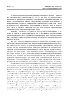Página 176                                                   ENSAIOS PEDAGÓGICOS
                                                        Construindo Escolas Inclusivas




      A importância da inclusão para crianças sem necessidades especiais é discutida
por vários autores entre eles Giangreco et al (1993) que relata o desenvolvimento de
habilidades de aceitação e de flexibilidade entre estudantes comuns ao conviverem, na
escola, com companheiros bastante diferentes deles, aprendizado importante para a
vida em sociedade. Helmstetter, Peck e Giangreco (1994) Staub et al (1994. Peck, Carlson
e Helmstter (1992) pesquisaram a visão dos pais e de crianças e todos se tornaram
mais abertos às diferenças individuais, mais conscientes a respeito das necessidades
de terceiros e mais voluntários na ajuda aos outros.
     Robertson Chamberlain 2003. avaliou o papel da relação dos professores na in-
clusão de autistas. os professores relataram que as relações eram positivas indepen-
dente da presença de um outro profissional em sala de aula. Nesse momento, também
são fundamentais a articulação da família e dos profissionais de educação com os pro-
fissionais de saúde.
     Não basta apontar os sistemas de educação autoritários e decadentes, comuns
em grandes cidades brasileiras. Como técnicos, devemos defender o trabalho de inclu-
são associado a uma melhoria de condições de trabalho para professores, sempre com
cuidado para não expormos as crianças, permitindo que cresçam de uma nova forma.
Apesar da situação de carência extrema de nossas escolas, elas têm procurado se capa-
citar para seus novos papéis. E estão revelando a cada dia o mecanismo perverso usado
por nossos governos no qual, ao excluir os portadores de necessidades especiais das
escolas, ainda reafirmam que os consideram onerosos, uma vez que pagam mais aos
professores especializados para que cuidem deles, em locais especiais. Assim, com a
exclusão dos alunos com deficiência das salas comuns, parece também desaparecer a
possibilidade real dos professores ganharem mais, trabalharem com salas menores etc.
     A verdade é que nossas escolas de atendimento especial e clínicas são construídas
e desenvolvem trabalhos aleatórios sem nenhum controle social. Um projeto pioneiro
de avaliação destes serviços feito em Belo Horizonte (Belisário Filho, 1999), mostrou de
forma clara, como estas instituições não cumprem o seu papel, deixando as crianças e
adolescentes em longas filas de espera, o que impossibilita qualquer intervenção preco-
ce, sabidamente, as mais eficientes. E, dentro destas escolas ditas especiais, encontra-
mos, cedo ou tarde, a pior espécie de seqüela do sistema, o mesmo problema dos asilos
psiquiátricos antes das reformas. Isto é, a equipe, ao trabalhar com quadros tidos como
crônicos e sem esperanças, torna-se pouco a pouco igualmente crônica, e perde a capa-
cidade de criação e de intervenção com os pacientes, deixando-os sem educação, se
acreditarmos que educar é ensinar o novo.
     A escola inclusiva, por si só, ao assumir novas responsabilidades e convidar os pais
e os profissionais de saúde para a reflexão, estará introduzindo automaticamente vári-
os mecanismos de vigilância e de manutenção da saúde, principalmente, da saúde mental.
 