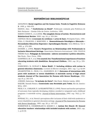 ENSAIOS PEDAGÓGICOS                                                          Página 177
Construindo Escolas Inclusivas




                     REFERÊNCIAS BIBLIOGRÁFICAS

ADOLPHS R. Social cognition and the human brain. Trends in Cognitive Sciences
3. 1999, p. 469-479.
BADIOU, Alan . “ Conferências no Brasil”. Publicação realizada pela Prefeitura de
Belo Horizonte – Gestão Célio de Castro: Autêntica, 1999.
BARON-COHEN S., et al (2000). The amygdala theory of autism. Neurosciences and
Biobehavioral Review. 2000. cap. 24, p. 355-364.
CERTEAU Michel. A invenção do cotidiano: 1.artes de fazer. Petrópolis:Vozes, 1994.
COLL, C; PALÁCIOS, J; MARCHESI. A . Desenvolvimento Psicológico e Educação –
Necessidades Educativas Especiais e Aprendizagem Escolar. Artes Médicas, Vol 3:
1995. p. 272-289.
DAVERN, L. (1994). Parent's Perspectives on Relationships with Professionals in
Inclusive Educational Settings. Dissertation Abstracts International. 1994. 9522518
FREIRE Paulo. Pedagogia da Autonomia : saberes necessários à prática educativa.
São Paulo : Paz e Terra, 1996.
GIANFRECO, M. F., et al. I've counted Jon: Transformational experiences of teachers
educating students with disabilities. Exceptional Children. 1993. cap. 59, p. 359-
372.
HARROWER J K, DUNLAP G. Behav Modif. IN: Including children with autism in
general education classrooms. A review of effective strategies. 2001. cap. 7, p. 62-84
HELMSTETTER, E., PECK, C.A., GIANGRECO, M. F. Outcomes of interactions with
peers with moderate or severe disabilities: A statewide survey of high school
students Journal of The Association for Persons with Severe Handicaps. 1994.
cap.19, p. 263-276
JURGEN, Habermas. “A inclusão do Outro”. São Paulo: Edições Loyola, 2002.
KAZUMI, Sassaki Romeu. Construindo uma Sociedade para Todos. Rio de Janeiro:
WVA, 1997.
PECK, C.A., CARLSON, P., & HELMSTETTER, E. (1992). Parent and teacher perceptions
of outcomes from typically developing children enrolled in integrated early childhood
programs: A statewide survey. Journal of Early Intervention. 1992. cap. 16(1), p. 53-
63.
RYNDAK, D.L., et al. Parent's perceptions after inclusion of their child with moderate or
severe disabilities in general education settings. Journal of The Association for Persons
with Severe Handicaps. 1995. cap. 20, p. 147-157.
ROBERTSON K, CHAMBERLAIN B, KASARI C. J. Autism Dev Disord. IN: General
education teachers' relationships with included students with autism. 2003. cap.
1, p.23-30.
 