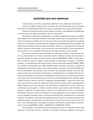 ENSAIOS PEDAGÓGICOS                                                             Página 17
Construindo Escolas Inclusivas




                     QUESTÕES QUE NOS ORIENTAM

      • Como cada um de nós se posiciona diante do tema: educação e diferenças?
      • Em que medida o debate sobre a inclusão tem contribuído para que a educação
dos sujeitos considerados “diferentes” possa ser pensada como parte da educação?
      • Quais as chances de que a nossa análise considere a pluralidade de significados
e sentidos que têm sido atribuídos ao conceito “inclusão”?
      Ao discutir os diferentes significados e sentidos, poderemos avançar na análise
das relações entre educação especial e educação, assim como, necessariamente, deve-
remos nos posicionar diante de um tema que coloca em questão não apenas os sujeitos
(alunos), mas também as instituições (as escolas) que historicamente têm assumido uma
função que se distancia dos seus objetivos oficiais. De fato, se as escolas têm a função de
educar, quantos têm passado com sucesso por essas instituições? Como aproximar as
metas oficiais e os resultados históricos da educação brasileira, por exemplo?
      No caso da educação especial brasileira, a discussão relativa à exclusão tem iní-
cio na precariedade de acesso à educação escolar. Muitos estudos têm mostrado a
presença tímida do Estado na oferta desses serviços (FERREIRA, 2000), e ainda discu-
tido a incipiente oferta de vagas, mesmo quando consideramos o conjunto – público e
privado – no atendimento educacional para a área da educação especial (ODEH, 2000).
As reflexões apresentadas por Odeh (2000) tornam bastante complexa a análise do
movimento de inclusão escolar, pois a autora mostra, por meio de uma detalhada aná-
lise de indicadores quantitativos, que os alunos “da educação especial” têm uma pre-
sença incerta nas estatísticas educacionais, considerando-se a reduzida oferta de ser-
viços, as limitações no processo de identificação desses alunos e a extrema precarieda-
de numérica de efetivo atendimento. O interesse e a complexidade dessa reflexão dizem
respeito ao que a autora chama de “integração não-planejada”, a qual nos mostra que
esses alunos devem estar nas escolas de ensino comum, muitas vezes, engrossando as
fileiras daqueles que não aprendem, são repetentes e abandonam a escola. Se há essa
confirmação preocupante, o debate mostra também que estaria superestimada uma
suposta avalanche de matrículas de alunos com deficiência ou com necessidades
educativas especiais, a partir da existência de uma legislação (e de um debate acadêmi-
co) que sinaliza a inclusão como o cominho prioritário para o atendimento em educação
especial. Na verdade, carecemos de estudos que dêem suporte às nossas análises e que
permitam melhor compreender o movimento de inclusão no ensino comum, seus efei-
tos e suas conseqüências, tanto para os alunos e professores, quanto para as institui-
ções de ensino (BAPTISTA, 2003a ; BAPTISTA E DORNELES, 2004).
      Para analisar o atual momento da educação especial e os possíveis efeitos das
políticas de inclusão escolar, considero necessário examinar algumas afirmações
 