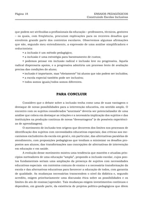 Página 18                                                   ENSAIOS PEDAGÓGICOS
                                                       Construindo Escolas Inclusivas




que podem ser atribuídas a profissionais da educação – professores, técnicos, gestores
– os quais, com freqüência, procuram explicações para os recentes desafios que
envolvem grande parte dos contextos escolares. Observemos algumas afirmações
que são, segundo meu entendimento, a expressão de uma análise simplificadora e
reducionista:
     • a inclusão é um método pedagógico;
     • a inclusão é uma estratégia para barateamento de custos;
     • podemos pensar em inclusão radical e inclusão leve ou progressiva. Aquela
radical dispensaria apoios, e a progressiva admitiria um processo lento de avaliação
precisa das condições do aluno;
     • inclusão é importante, mas “obviamente” há alunos que não podem ser incluídos;
     • a escola especial também pode ser inclusiva;
     • todos somos iguais/todos somos diferentes.



                               PARA CONCLUIR

     Considero que o debate sobre a inclusão tenha como uma de suas vantagens o
destaque de novas possibilidades para a intervenção educativa, em sentido amplo. O
encontro com os sujeitos considerados “anormais” deveria ser potencializador de uma
análise que coloca em destaque as relações e a necessária implicação dos sujeitos e das
instituições na produção contínua de novas “desvantagens” (e de possíveis experiênci-
as de aprendizagem).
     O movimento de inclusão tem origens que decorrem dos limites nos processos de
identificação dos sujeitos com necessidades educativas especiais; das críticas aos me-
canismos excludentes da escola em geral e, em particular, das alternativas paralelas de
atendimento, com proposições pedagógicas que tendiam a minimizar os desafios pro-
postos aos alunos; das transformações nas concepções de alternativas de intervenção
em educação e em saúde.
     A evolução desse movimento mostra uma tendência que mantém e atualiza prin-
cípios norteadores de uma educação “ampla”, propondo a inclusão escolar, cujos pon-
tos fundamentais seriam uma ampliação da presença de sujeitos com necessidades
educativas especiais em contextos comuns de ensino e a necessária transformação da
escola e das alternativas educativas para favorecer a educação de todos, com garantia
de qualidade. As mudanças necessárias transcendem o nível da didática e, segundo
acredito, exigem prioritariamente uma discussão ética sobre as possibilidades e os
limites do ato de ensinar/aprender. Tais mudanças exigem investimentos contínuos e
dependem, em grande parte, da existência de projetos político-pedagógicos que dêem
 