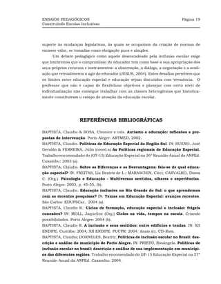 ENSAIOS PEDAGÓGICOS                                                          Página 19
Construindo Escolas Inclusivas




suporte às mudanças legislativas, às quais se ocupariam da criação de normas de
escasso valor, se tomadas como obrigação pura e simples.
     Um debate pedagógico como aquele desencadeado pela inclusão escolar exige
que lembremos que o compromisso do educador tem como base a sua apropriação dos
seus próprios recursos e instrumentos: a observação, o diálogo, a negociação e a avali-
ação que retroalimenta o agir do educador (JESUS, 2004). Estes desafios permitem que
os limites entre educação especial e educação sejam discutidos com veemência. O
professor que não é capaz de flexibilizar objetivos e planejar com certo nível de
individualização não consegue trabalhar com as classes heterogêneas que historica-
mente constituíram o campo de atuação da educação escolar.




                     REFERÊNCIAS BIBLIOGRÁFICAS

BAPTISTA, Claudio & BOSA, Cleonice e cols. Autismo e educação: reflexões e pro-
postas de intervenção. Porto Alegre: ARTMED, 2002.
BAPTISTA, Claudio. Políticas de Educação Especial da Região Sul. IN: BUENO, José
Geraldo & FERREIRA, Júlio (coord.s) As Políticas regionais de Educação Especial.
Trabalho encomendado do (GT-15) Educação Especial na 26ª Reunião Anual da ANPEd.
Caxambu: 2003 (a).
BAPTISTA, Cláudio. Sobre as Diferenças e as Desvantagens: fala-se de qual educa-
ção especial? IN: FREITAS, Lia Beatriz de L.; MARASCHIN, Cleci; CARVALHO, Diana
C. (Org.). Psicologia e Educação - Multiversus sentidos, olhares e experiências.
Porto Alegre: 2003, p. 45-55, (b).
BAPTISTA, Claudio. Educação inclusiva no Rio Grande do Sul: o que aprendemos
com as recentes pesquisas? IN: Temas em Educação Especial: avanços recentes.
São Carlos: EDUFSCar, 2004 (a).
BAPTISTA, Claudio R.. Ciclos de formação, educação especial e inclusão: frágeis
conexões? IN: MOLL, Jaqueline (Org.) Ciclos na vida, tempos na escola. Criando
possibilidades. Porto Alegre: 2004 (b).
BAPTISTA, Claudio R. A inclusão e seus sentidos: entre edifícios e tendas. IN: XII
ENDIPE. Curitiba: 2004; XII ENDIPE. PUCPR: 2004. Anais (c). CD-Rom.
BAPTISTA, Claudio; DORNELES, Beatriz. Políticas de inclusão escolar no Brasil: des-
crição e análise do município de Porto Alegre. IN: PRIETO, Rosângela. Políticas de
inclusão escolar no brasil: descrição e análise de sua implementação em municípi-
os das diferentes regiões. Trabalho encomendado do GT-15 Educação Especial na 27ª
Reunião Anual da ANPEd. Caxambu: 2004.
 