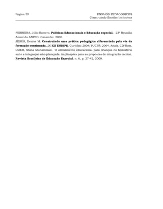 Página 20                                                  ENSAIOS PEDAGÓGICOS
                                                      Construindo Escolas Inclusivas




FERREIRA, Júlio Romero. Políticas Educacionais e Educação especial. 23ª Reunião
Anual da ANPED. Caxambu: 2000.
JESUS, Denise M. Construindo uma prática pedagógica diferenciada pela via da
formação continuada. IN: XII ENDIPE. Curitiba: 2004; PUCPR: 2004. Anais. CD-Rom.
ODEH, Muna Muhammad. O atendimento educacional para crianças no hemisfério
sul e a integração não-planejada: implicações para as propostas de integração escolar.
Revista Brasileira de Educação Especial, n. 6, p. 27-42, 2000.
 