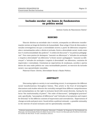 ENSAIOS PEDAGÓGICOS                                                                        Página 21
Construindo Escolas Inclusivas




          Inclusão escolar: em busca de fundamentos
                       na prática social

                                                         Antônio Carlos do Nascimento Osório1



                                            RESUMO

      Discutir direitos na sociedade não é recente, acompanha as diferentes transfor-
mações sociais ao longo da história da humanidade. Esse artigo é fruto de discussões e
estudos investigativos em que a centralidade ocorreu a partir de diferentes compreen-
sões e normatizações sobre o direito à inclusão, frente a diversidade social, tendo como
loco “a institucionalidade dos poderes”, “a ordem do discursos” e “as práticas pedagógi-
cas”. Tem como pontos de destaques: “assumir as diferenças” e “atitudes de aceitação
e respeito à diversidade” em diferentes “a frente social e pedagógica”, “assumir as dife-
renças” e “atitudes de aceitação e respeito à diversidade” em diferentes, contextos de
imprecisão e contradição. Constatam-se expectativas de mudanças, acordos e pactos
dentro de uma razão política em: uma racionalidade possível, no exercício da inclusão
social e sua operatividade concedida.
      Palavras-Chave: Direito, Diversidade Social e Razão Política.



                                          ABSTRACT

      Discussing rights in society is not something recent; it accompanies the different
social transformations throughout history. This article is the fruit of investigative
discussions and studies wherein the centrality emerged from different comprehensions
and normatizations on the right to inclusion faced with social diversity, having for its
locus “the institutionality of power”, “the order of discourses”, “pedagogical practices”
and, specifically, “assumption of differences” and “attitudes of acceptation and respect
for diversity” in the different contexts of imprecision and contradiction. Expectations of
change accords and pacts were found within a political rationale – a possible rationality
in the exercise of social inclusion and its operationality conceded.


1
 Professor-pesquisador da Linha de Pesquisa: Educação e Trabalho, do Programa de Pós-Graduação em
Educação, da Universidade Federal de Mato Grosso do Sul. Doutor em Educação pela Pontifícia Universida-
de Católica de São Paulo. E-mail: osorio@nin.ufms.br.
 