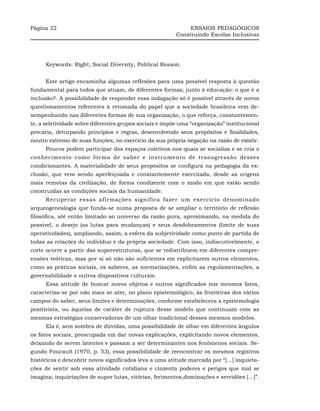 Página 22                                                     ENSAIOS PEDAGÓGICOS
                                                         Construindo Escolas Inclusivas




     Keywords: Right; Social Diversity, Political Reason.


     Este artigo encaminha algumas reflexões para uma possível resposta à questão
fundamental para todos que atuam, de diferentes formas, junto à educação: o que é a
inclusão?. A possibilidade de responder essa indagação só é possível através de novos
questionamentos referentes à retomada do papel que a sociedade brasileira vem de-
sempenhando nas diferentes formas de sua organização, o que reforça, constantemen-
te, a seletividade sobre diferentes grupos sociais e impõe uma “organização” institucional
precária, deturpando princípios e regras, desenvolvendo seus propósitos e finalidades,
noutro extremo de suas funções, no exercício da sua própria negação na razão de existir.
     Poucos podem participar dos espaços coletivos nos quais se socializa e se cria o
conhecimento como forma de saber e instrumento de transgressão desses
condicionantes. A materialidade de seus propósitos se configura na pedagogia da ex-
clusão, que vem sendo aperfeiçoada e constantemente exercitada, desde as origens
mais remotas da civilização, de forma condizente com o modo em que estão sendo
construídas as condições sociais da humanidade.
     Recuperar essas afirmações significa fazer um exercício denominado
arqueogenealogia que funda-se numa proposta de se ampliar o território de reflexão
filosófica, até então limitado ao universo da razão pura, aproximando, na medida do
possível, o desejo (as lutas para mudanças) e seus desdobramentos (limite de suas
operatividades), ampliando, assim, a esfera da subjetividade como ponto de partida de
todas as relações do indivíduo e da própria sociedade. Com isso, indiscutivelmente, o
corte ocorre a partir das superestruturas, que se redistribuem em diferentes compre-
ensões teóricas, mas por si só não são suficientes em explicitarem outros elementos,
como as práticas sociais, os saberes, as normatizações, enfim as regulamentações, a
governabilidade e outros dispositivos culturais.
     Essa atitude de buscar novos objetos e outros significados nos mesmos fatos,
caracteriza-se por não mais se ater, no plano epistemológico, às fronteiras dos vários
campos do saber, seus limites e determinações, conforme estabelecera a epistemologia
positivista, ou àquelas de caráter de ruptura desse modelo que continuam com as
mesmas estratégias conservadoras de um olhar tradicional desses mesmos modelos.
     Ela é, sem sombra de dúvidas, uma possibilidade de olhar em diferentes ângulos
os fatos sociais, preocupada em dar novas explicações, explicitando novos elementos,
deixando de serem latentes e passam a ser determinantes nos fenômenos sociais. Se-
gundo Foucault (1970, p. 53), essa possibilidade de reencontrar os mesmos registros
históricos e descobrir novos significados leva a uma atitude marcada por “[...] inquieta-
ções de sentir sob essa atividade cotidiana e cinzenta poderes e perigos que mal se
imagina; inquietações de supor lutas, vitórias, ferimentos,dominações e servidões [...]”.
 