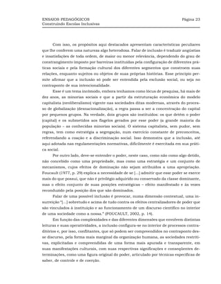 ENSAIOS PEDAGÓGICOS                                                           Página 23
Construindo Escolas Inclusivas




      Com isso, os propósitos aqui destacados apresentam características peculiares
que lhe conferem uma natureza algo heterodoxa. Falar de inclusão é traduzir angústias
e insatisfações de toda ordem, de maior ou menor relevância, dependendo do grau de
constrangimento imposto por barreiras instituídas pela configuração de diferentes prá-
ticas sociais e pela formação cultural dos diferentes segmentos que constroem suas
relações, enquanto sujeitos ou objetos de suas próprias histórias. Esse princípio per-
mite afirmar que a inclusão só pode ser entendida pela exclusão social, ou seja no
contraponto de sua intencionalidade.
      Esse é um tema incômodo, embora tenhamos como lócus de pesquisa, há mais de
dez anos, as minorias sociais e que a partir da estruturação econômica do modelo
capitalista (neoliberalismo) vigente nas sociedades ditas modernas, através do proces-
so de globalização (desnacionalização), a regra passa a ser a concentração do capital
por pequenos grupos. Na verdade, dois grupos são instituídos: os que detêm o poder
(capital) e os submetidos aos flagelos gerados por esse poder (a grande maioria da
população – as conhecidas minorias sociais). O sistema capitalista, sem pudor, sem
regras, tem como estratégia a segregação, num exercício constante de preconceitos,
referendando a coação e a discriminação social. Isso demonstra que a inclusão, até
aqui adotada nas regulamentações normativas, dificilmente é exercitada em sua práti-
ca social.
      Por outro lado, deve-se entender o poder, neste caso, como não como algo detido,
não concebido como uma propriedade, mas como uma estratégia e um conjunto de
mecanismos, cujos efeitos de dominação não sejam atribuídos a uma apropriação.
Foucault (1977, p. 29) explica a necessidade de se [...] admitir que esse poder se exerce
mais do que possui, que não é privilégio adquirido ou conservado da classe dominante,
mas o efeito conjunto de suas posições estratégicas – efeito manifestado e às vezes
reconduzido pela posição dos que são dominados.
      Falar de uma possível inclusão é provocar, numa dimensão contextual, uma in-
surreição “[...] sobretudo e acima de tudo contra os efeitos centralizadores de poder que
são vinculados à instituição e ao funcionamento de um discurso científico no interior
de uma sociedade como a nossa.” (FOUCAULT, 2002, p. 14).
      Em função das complexidades e das diferentes dimensões que envolvem distintas
leituras e suas operatividades, a inclusão configura-se no interior de processos contra-
ditórios e, por isso, conflitantes, que só podem ser compreendidos no contraponto des-
se discurso, pela forma mais marginal da organização humana, as sociedades restriti-
vas, explicitadas e compreendidas de uma forma mais apurada e transparente, em
suas manifestações culturais, com suas respectivas significações e conseqüentes de-
terminações, como uma figura original do poder, articulado por técnicas específicas de
saber, de controle e de coerção.
 