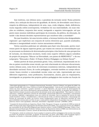 Página 24                                                                 ENSAIOS PEDAGÓGICOS
                                                                     Construindo Escolas Inclusivas




       Isso instituiu, nos últimos anos, o paradoxo da inclusão social. Numa primeira
ordem, há a sedução do discurso de igualdade, de direito, de diversidade como lócus e
respeito às diferenças, independente de sexo, raça, credo religioso, idade, deficiência;
numa segunda ordem (contraponto), verdadeira em sua materialidade, em suas rela-
ções no cotidiano, enquanto fato social, instigando a seguinte interrogação: até que
ponto esses mesmos indivíduos participam da economia, da política, da educação, da
saúde e das demais decisões representativas que envolvem toda a sociedade?
       No caso brasileiro, há uma terceira ordem, a herança histórica das desigualdades
regionais2, que explicitam um conjunto de outros elementos que, quando analisados,
reforçam a marginalidade social e outros mecanismos seletivos.
       Vários caminhos poderiam ser adotados para fazer esta discussão, porém resol-
vemos partir de alguns aspectos gerais, que trazem em comum as intermediações que
se processam na dinâmica de determinados princípios e dos limites de uma perspectiva
de inclusão, em dimensões seculares, tendo como suporte reflexivo alguns subsídios
do projeto de pesquisa: “Educar na Diversidade, nos paises do MERCOSUL3” e do seu
subprojeto: “Educação e Poder: O Projeto Político-Pedagógico no Debate Social4” .
       Ambos partem de duas premissas gerais. Uma, contextual, impulsionada em to-
dos os países envolvidos nesse estudo, que está relacionada às reformas educacionais,
nestes últimos anos, como fruto de interesses econômicos externos, independente da
identidade nacional; Outra, de cunho pedagógico, centrada também no campo educa-
cional, busca envolver a comunidade escolar como um todo, representada por seus
diferentes segmentos, como professores, funcionários, alunos, pais ou responsáveis,
investigando as propostas dos projetos político-pedagógicos das escolas em função do



2
  Discussão apresentada no 1º Colóquio Internacional: Território, Ciência e Política, em agosto de 2004, em
Campo Grande/MS, sob o tema: Ciência no Limite da Regionalidade – trata do pré-conceito geopolítico e que
coloca em risco constante o projeto nacional e o pacto federativo, até aqui motivo de preocupações do
governo federal, mas nunca efetivamente operacionalizado. No caso do Brasil, os desafios são múltiplos, a
regra histórica sempre se pautou pela prática da exclusão social, pela regionalidade. “Não importa, é preciso
selecionar e adequar diferentes critérios de seletividade, demarcando diferentes estratégias e mecanismos
de controles, impondo o regionalismo como um critério de concessão. Isso se reproduz no interior de cada
estado brasileiro. A fome, o analfabetismo, a distribuição de renda, as reformas do Estado, o desemprego são
formas de concessão do poder em buscar novas configurações sobre os diferentes sentidos de uma
governabilidade mínima para um País em que a razão política independente de partidos traz em seu discurso
palavras chaves como igualdade, soberania, identidade e dignidade nacional”. (OSÓRIO, 2004).
3
 O projeto foi desenvolvido por Argentina, Brasil, Chile, Paraguai e Uruguai, no período de 2000 ao início de
2004. Foi financiado pelas Organizações dos Estados Americanos (OEA), com a assessoria técnica da UNESCO,
por intermédio de seu Escritório Regional para América Latina e Caribe (UNESCO/Santiago, Chile) e Coor-
denação Geral do Brasil pelo Professor Antônio Carlos do Nascimento Osório/UFMS com interveniência do
Ministério de Educação e Cultura, através da Secretaria de Educação Especial.
4
 O subprojeto, ainda em andamento, busca analisar os projetos político-pedagógicos das escolas vinculadas
ao projeto de pesquisa enunciado, no Brasil. É financiado, em parte, pelo CNPq e pela Fundação Apoio à
Pesquisa, ao Ensino e a Extensão (FAPEC), com início em 2002 e previsão de término em 2005.
 