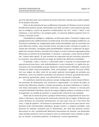 ENSAIOS PEDAGÓGICOS                                                              Página 25
Construindo Escolas Inclusivas




que tem sido feito para uma melhoria do ensino oferecido, visando uma melhor eqüida-
de da própria educação.
      Parte-se da premissa de que as diferentes interações do Homem ocorrem através
de diferentes práticas sociais, delimitadas num dado contexto e num momento peculiar
que se configura, a partir de possíveis “reelaborações” em “ser”, “estar” e “fazer” a sua
existência, a sua história e seu próprio poder, no exercício dialético possível entre in-
clusão e exclusão social.
      Contraditórios, ambíguos e subjetivos, os discursos sobre a “inclusão” surgem num
apaziguamento dos conflitos latentes no tecido social, fruto das estratégias neoliberais, em
tentativas localizadas de categorização (pela institucionalidade), que se enunciam nas
mais diferentes ordens, como inclusão social, inclusão escolar, inclusão na saúde, in-
clusão das inclusões, carregados pelas possibilidades “utópicas e subjetivas” de igual-
dades dos mesmos direitos, tentando interromper os ciclos constantes agrupados pelas
diferenças na história da humanidade, a exclusão. A princípio, numa síntese prelimi-
nar, “somos todos iguais”. É uma tentativa de superação aos pré-conceitos, presentes
ou ausentes, mas determinantes ao longo da história das diferentes sociedades.
      O pensado, o dito, o escrito e o silenciado sobre a inclusão se caracterizam por
apresentarem duas faces, uma individualizante e outra totalizante, é a vigília dos me-
canismos e da racionalidade às quais obedecem, historicamente definidos, a partir das
relações de poder institucionalizadas. Essa racionalidade, segundo Foucault (1994),
teve sua origem na idéia cristã de um poder pastoral encarregado da proteção aos
indivíduos, como um rebanho conduzido com paciência e firmeza, guardado dos inimi-
gos naturais, garantindo, assim, sua sobrevivência, em direção à salvação.
      É a existência material das práticas sociais configuradas através desses diferen-
tes processos de elaborações, que instituem a organicidade e os limites do poder no
interior das diferentes relações, criando mecanismos, de forma individual ou coletiva,
com bases alicerçadas em diferentes interesses, nos quais o Homem se vincula pela
sua particularidade individual, seja ela de origem religiosa, política, econômica ou soci-
al mapeando, na medida do possível, a compreensão cultural de sua realidade.
      Esses são os meios de prover a própria sobrevivência, independente de suas von-
tades e interesses, cujo processo de construção material não se esgota. O Homem vive
numa dinâmica de concessões permanentes, do meio para com ele e vice-versa. Em
cena, o “jogo de poderes”. Os homens se aproximam uns dos outros para exercer seus
domínios sobre determinados indivíduos, grupos sociais e a própria sociedade, num
processo de sedução constante que se dimensiona, por meio das práticas sociais,
discursivas ou não, estabelecendo diferentes mecanismos de controle, nas dimensões
mais variadas possíveis: entre os homens, entre as instituições como a família, as igre-
jas, as escolas, os partidos políticos, os sindicatos e outras agremiações.
 