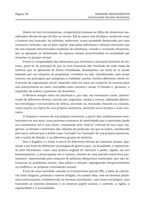 Página 26                                                    ENSAIOS PEDAGÓGICOS
                                                        Construindo Escolas Inclusivas




     Diante de tais circunstâncias, a experiência humana se difere de elementos con-
siderados oficiais do que foi dito ou escrito. Ela se insere nas dúvidas e medos de como
o homem tem buscado, há milênios, sobreviver numa sociedade demarcada por uma
constante exclusão, não só pelo capital, mas pelas diferenças e demais interesses que
lhe tem imposto determinadas condições de existência, criando e recriando elementos,
que se agrupam na delimitação de espaços sociais caracterizados na atualidade por
minorias ou grupos sociais.
     Frente à complexidade das dimensões que envolvem a formação histórica do ho-
mem, parte-se do princípio de que os atos humanos são resultado de cada etapa da
história, que se apresenta de forma cristalizada, idealizadora, em torno de si, sendo
balizado por um conjunto de propósitos, revelados ou não, transformado, pelo senso
comum, em princípios que margeiam a realidade, porém, institui diferentes níveis es-
truturais da organização social, impondo cada vez mais um conjunto de normas para
sua sobrevivência ao meio, entendido como natural e social. O Estado é, portanto, o
regulador da ordem e promotor da desordem.
     O Homem sempre viveu em transição e, por isso, em constantes crises, sobrevi-
vendo de diferentes formas, movido por angústias, medos e receios, adotando diferen-
tes estratégias e mecanismos de defesa, sorrindo ou chorando, falando ou calando,
como sujeito ou objeto de sua própria existência, omitindo seus desejos e suas von-
tades.
     O Homem é escravo de sua própria existência, a partir dos condicionantes esta-
belecidos em seu meio, num processo constante de seletividade que é exercitado desde
seu nascimento até a sua morte, começando pela “marca” cultural de sua raça, cor,
gênero, as formas e interesses das relações de produção em que se insere, coordenado
pelo meio cultural que o define como “incluído” ou “excluído” de sua própria existência,
sob a tutela do Estado, e os diferentes grupos de domínio.
     Isso o fragiliza e o deixa à mercê de diferentes formas de controles sociais, pas-
sando a ser fruto de diferentes tecnologias de governo que, na atualidade, é representa-
do pelo liberalismo, como uma prática original de exercitar o poder, ligada, em seu
funcionamento, à preocupação em si mesma, através de uma pseudo-autocrítica per-
manente, representada pelo conjunto de políticas afirmativas instituídas, que não so-
lucionam os problemas sociais, mas adiam a solução, apaziguando temporariamente
os conflitos e as próprias contradições sociais.
     Fruto de uma sociedade calcada no Cristianismo (século XII), a idéia de referên-
cia como imagens, proteção e valores chegam, em nossos dias, com os mesmos propó-
sitos institucionais, estabelecendo as mesmas correlações, com novas estratégias, mas
buscando os mesmos domínios e os mesmos papéis sociais, o controle, a vigília, a
regularidade e a normalidade.
 