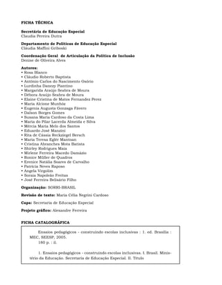 FICHA TÉCNICA

Secretária de Educação Especial
Claudia Pereira Dutra

Departamento de Políticas de Educação Especial
Cláudia Maffini Griboski

Coordenação Geral de Articulação da Política de Inclusão
Denise de Oliveira Alves

Autores:
• Rosa Blanco
• Cláudio Roberto Baptista
• Antônio Carlos do Nascimento Osório
• Lurdinha Danezy Piantino
• Margarida Araújo Seabra de Moura
• Débora Araújo Seabra de Moura
• Elaine Cristina de Matos Fernandez Perez
• Maria Alcione Munhóz
• Eugenia Augusta Gonzaga Fávero
• Dalson Borges Gomes
• Susana Maria Cardoso da Costa Lima
• Maria do Pilar Lacerda Almeida e Silva
• Mércia Maria Melo dos Santos
• Eduardo José Manzini
• Rita de Cássia Reckziegel Bersch
• Maria Teresa Eglér Mantoan
• Cristina Abranches Mota Batista
• Shirley Rodrigues Maia
• Mirlene Ferreira Macedo Damázio
• Ronice Müller de Quadros
• Erenice Natália Soares de Carvalho
• Patrícia Neves Raposo
• Angela Virgolim
• Soraia Napoleão Freitas
• José Ferreira Belisário Filho

Organização: SORRI-BRASIL

Revisão de texto: Maria Célia Negrini Cardoso

Capa: Secretaria de Educação Especial

Projeto gráfico: Alexandre Ferreira


FICHA CATALOGRÁFICA

       Ensaios pedagógicos - construindo escolas inclusivas : 1. ed. Brasília :
    MEC, SEESP, 2005.
       180 p. : il.

         1. Ensaios pedagógicos - construindo escolas inclusivas. I. Brasil. Minis-
    tério da Educação. Secretaria de Educação Especial. II. Título
 