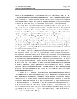 ENSAIOS PEDAGÓGICOS                                                           Página 29
Construindo Escolas Inclusivas




alguma em termos de soberania, de proibição ou imposição. Para Foucault (1982, p. 224),
o Estado não pode ser entendido simplesmente como [...] uma das formas específicas do
poder – mesmo se for o mais importante – mas de um certo modo, todas as formas de poder
devem a ele se referir. Todavia, isto não se dá porque elas derivam do Estado; mas porque
as relações de poder vêm sendo paulatinamente colocadas sob o controle do Estado.
     Por conta disso, a socialização de responsabilidades sobre os resultados da edu-
cação se desloca para cada ponto do tecido social, para não persistir no erro constante
das análises tradicionais desse problema, os “fracassos crônicos”, na formação de pro-
fessores, da escola básica, das universidades, prática pedagógica, enfim, de todos os
aspectos pedagógicos e sujeitos envolvidos no processo de aprendizagem.
     Segundo Foucault (2000, p. 44), “Todo o sistema de educação é uma maneira
política de manter e modificar a apropriação dos discursos, com saberes e poderes que
eles trazem consigo”. Os discursos pedagógicos normalmente são revestidos de sua
própria singularidade, povoados de poder, de ordem, de violência, de combatividade, de
desordem e de perigo. O ato pedagógico, é manifesto nas formas de controle do domí-
nio, de repressão e opressão ao próprio conhecimento, como formação de verdades
controladas, para qualquer aluno.
     Eis porque o currículo é organizado de forma disciplinadora, como uma “grade” e
não como uma “matriz curricular”. As disciplinas que compõem os currículos escola-
res, nada mais são do que tentativas de domínio de um ou mais objetos, trabalhados
naquilo que, culturalmente domina-se por ser pedagógico, através de métodos, pelo
corpus de preposições estabelecidas como verdadeiras, num jogo de regras e de defini-
ções técnicas e de instrumentos. Foucault (2000, p. 30) define a disciplina como “cam-
po” teórico, em que é processado o reconhecimento de proposições como verdadeiras
ou falsas. A disciplina é um ato disciplinador imposto pela cultura vigente e o poder
instituído. Elas entram e saem conforme o estabelecimento do poder, assim como os
conteúdos a serem trabalhados em seu interior. O currículo serve como elemento de
subsídios a essas afirmações.
     A década de 1970, mostrou a importância das disciplinas de Educação Moral e
Cívica e Organização Social Política Brasileira, muito por conta do regime militar na
época, preservando “a ordem para o progresso”. Assim também, as disciplinas agrupa-
das no currículo no mesmo período, com caráter de sondagem e aptidões ou formação
profissional obrigatória em nível de 2º grau, no pressuposto da expansão do mercado
de trabalho (utópico) e na necessidade de mão-de-obra especializada (versão imaginá-
ria da revolução industrial), enfatizando aspectos mecânicos e comportamentais, num
modelo tecnicista inspirado nos princípios de desenvolvimento e administração Frederic
Taylor (Sistema de Classificação de Peças, 1895; Administração Fabril, 1903; Princípi-
os de Administração Científica, 1911).
 