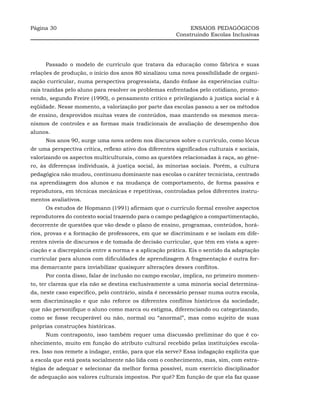 Página 30                                                     ENSAIOS PEDAGÓGICOS
                                                         Construindo Escolas Inclusivas




     Passado o modelo de currículo que tratava da educação como fábrica e suas
relações de produção, o início dos anos 80 sinalizou uma nova possibilidade de organi-
zação curricular, numa perspectiva progressista, dando ênfase às experiências cultu-
rais trazidas pelo aluno para resolver os problemas enfrentados pelo cotidiano, promo-
vendo, segundo Freire (1990), o pensamento crítico e privilegiando à justiça social e à
eqüidade. Nesse momento, a valorização por parte das escolas passou a ser os métodos
de ensino, desprovidos muitas vezes de conteúdos, mas mantendo os mesmos meca-
nismos de controles e as formas mais tradicionais de avaliação de desempenho dos
alunos.
     Nos anos 90, surge uma nova ordem nos discursos sobre o currículo, como lócus
de uma perspectiva crítica, reflexo ativo dos diferentes significados culturais e sociais,
valorizando os aspectos multiculturais, como as questões relacionadas à raça, ao gêne-
ro, às diferenças individuais, à justiça social, às minorias sociais. Porém, a cultura
pedagógica não mudou, continuou dominante nas escolas o caráter tecnicista, centrado
na aprendizagem dos alunos e na mudança de comportamento, de forma passiva e
reprodutora, em técnicas mecânicas e repetitivas, controladas pelos diferentes instru-
mentos avaliativos.
     Os estudos de Hopmann (1991) afirmam que o currículo formal envolve aspectos
reprodutores do contexto social trazendo para o campo pedagógico a compartimentação,
decorrente de questões que vão desde o plano de ensino, programas, conteúdos, horá-
rios, provas e a formação de professores, em que se discriminam e se isolam em dife-
rentes níveis de discursos e de tomada de decisão curricular, que têm em vista a apre-
ciação e a discrepância entre a norma e a aplicação prática. Eis o sentido da adaptação
curricular para alunos com dificuldades de aprendizagem A fragmentação é outra for-
ma demarcante para inviabilizar quaisquer alterações desses conflitos.
     Por conta disso, falar de inclusão no campo escolar, implica, no primeiro momen-
to, ter clareza que ela não se destina exclusivamente a uma minoria social determina-
da, neste caso específico, pelo contrário, ainda é necessário pensar numa outra escola,
sem discriminação e que não reforce os diferentes conflitos históricos da sociedade,
que não personifique o aluno como marca ou estigma, diferenciando ou categorizando,
como se fosse recuperável ou não, normal ou “anormal”, mas como sujeito de suas
próprias construções históricas.
     Num contraponto, isso também requer uma discussão preliminar do que é co-
nhecimento, muito em função do atributo cultural recebido pelas instituições escola-
res. Isso nos remete a indagar, então, para que ela serve? Essa indagação explicita que
a escola que está posta socialmente não lida com o conhecimento, mas, sim, com estra-
tégias de adequar e selecionar da melhor forma possível, num exercício disciplinador
de adequação aos valores culturais impostos. Por quê? Em função de que ela faz quase
 