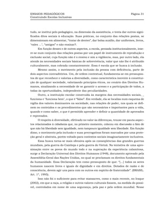 ENSAIOS PEDAGÓGICOS                                                          Página 31
Construindo Escolas Inclusivas




tudo, se institui pelo pedagógico, na dimensão da assistência, e tenta dar outros signi-
ficados ditos sociais à educação. Suas práticas, no conjunto das relações postas, se
dimensionam em alimentar, “tratar de dentes”, dar bolsa auxílio, dar uniformes, livros,
"vales ...", “amigos” e não ensinar?.
      Em função desses e de outros aspectos, a escola, pensada institucionalmente, inse-
re-se num conjunto das relações postas por um papel de instrumento de reprodução e
exclusão social, cuja função não é o ensino e sim a vigilância, mas, por outro lado, ela
atende às necessidades sociais básicas de sobrevivência, valor que não lhe é atribuído
culturalmente, mas cobrada constantemente. Essa é escola que se busca à inclusão.
      Mesmo assim, o movimento pela inclusão da pessoa com deficiência, parte de
dois aspectos contraditórios. Um, de ordem contextual, fundamenta-se em pressupos-
tos de que reconhece e valoriza a diversidade, como característica inerente à constitui-
ção de qualquer sociedade, valorizando princípios éticos, no cenário dos Direitos Hu-
manos, sinalizando a necessidade de se garantir o acesso e a participação de todos, a
todas às oportunidades, independente das peculiaridades.
      Outro, a instituição escolar construída às margens das necessidades sociais, _
funciona e "funciona bem", o que é “falso”. Em verdade, ela se localiza num esquema de
vigília dos valores dominantes na sociedade, nas relações de poder, nos quais se defi-
nem os conteúdos e os procedimentos que são necessários e importantes para a vida,
quando e como saber, o que é permitido aprender e definir a quantidade de aprovados
e reprovados.
      O respeito à diversidade, efetivado no valor às diferenças, trouxe em pauta aspec-
tos relacionados à cidadania que, no primeiro momento, colocou em discussão o fato de
que não há liberdade sem igualdade, nem tampouco igualdade sem liberdade. Em função
disso, o movimento pela inclusão e suas prerrogativas foram marcados por uma prote-
ção geral e abstrata, porém voltado para contextos sociais imaginariamente inclusivos.
      Essa busca torna-se mais ofensiva após as conseqüências das grandes guerras
mundiais, pela guerra do Camboja e pela guerra do Vietnã. Na tentativa de uma apro-
ximação entre os povos do mundo todo e na superação da experiência calamitosa,
surge a Declaração Universal dos Direitos Humanos (1948), documento aprovado pela
Assembléia-Geral das Nações Unidas, no qual se proclamam os direitos fundamentais
da humanidade. Essa Declaração tem como pressuposto de que: “[...] todos os seres
humanos nascem livres e iguais de dignidade e em direitos. Dotados de razão e de
consciência, devem agir uns para com os outros em espírito de fraternidade”. (BRASIL.
Art. 1º, 1995).
      Isso não foi o suficiente para evitar massacres, como o mais recente, no Iraque
(2002), em que a raça, a religião e outros valores culturais fossem, na medida do possí-
vel, controlados em nome de uma segurança, pela paz e pela ordem mundial. Nesse
 