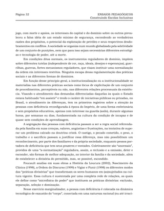 Página 32                                                    ENSAIOS PEDAGÓGICOS
                                                        Construindo Escolas Inclusivas




jogo, com morte e apoios, os interesses do capital e do domínio sobre os outros preva-
leceu a falsa idéia de um estado mínimo de segurança, escondendo as verdadeiras
razões dos propósitos, o potencial da exploração de petróleo e seus respectivos desdo-
bramentos em conflitos. A sociedade se organiza num mundo globalizado pela seletividade
de um conjunto de punições, nem que para isso sejam necessárias diferentes estratégi-
as e tecnologia de poder, até a morte.
     Em condições ditas normais, os instrumentos reguladores de domínio, impõem
sobre diferentes tutelas (independente de cor, raça, ideais, desejos e esperanças), guer-
rilhas, guerras, fortes mecanismos reguladores, que visam instituir uma normalização
da ordem em interesses restritos. Ninguém escapa dessa regulamentação das práticas
sociais e as diferentes formas de domínios.
     Em função desse princípio geral, a institucionalização ou a institucionalidade se
materializa nas diferentes práticas sociais como lócus de explicitação de um conjunto
de procedimentos, perceptíveis ou não, nas diferentes relações processuais da existên-
cia. Visando o atendimento das demandas diferenciadas daquelas às quais o Estado
estava habituado “em assistir” e tendo o caráter de iniciativas públicas ou privadas, no
Brasil, o atendimento às diferenças, tem os primeiros registros sobre a atenção às
pessoas com deficiência reconfigurada à época do Império, de uma forma embrionária
e sem propósitos educativos, apenas com interesse na guarda (asilo), durante algumas
horas, por semanas ou dias, fundamentada na cultura da condição de incapaz e de
quase sem condições de aprendizagem.
     A segregação das pessoas com deficiência passam a ser a regra social referenda-
da pela família em suas crenças, valores, angústias e frustrações, na tentativa de supe-
rar um problema calcado na doutrina cristã. O castigo, o pecado cometido, o peso, o
trabalho e o sacrifício passam a justificar essa diferença, mas não possibilitam um
reconhecimento, por parte dos familiares e da própria sociedade, enquanto pessoa por-
tadora de deficiência que tem seus prazeres e vontades. Coletivamente são “anormais”,
providos de uma “a-normatização” reguladora, assim, a reclusão e a omissão, deter e
esconder, são formas de melhor adequação, no interior da família e da sociedade, além
de estabelecer a divisória do permitido, mas, se possível, escondido.
     Foucault analisa em suas obras a História da Loucura (2002), Nascimento da
Clínica (1998), a Ordem do Discurso (1999) e Vigiar e Punir (1998) os diferentes modos
das “práticas divisórias” que transformam os seres humanos em (as)sujeitados na cul-
tura vigente. Essa cultura é sustentada por uma completa rede de relações, as quais
ele define como “microfísica do poder” que instituem as práticas divisórias: exclusão,
separação, seleção e dominação.
     Nesse exercício marginalizador, a pessoa com deficiência é colocada na dinâmica
tecnológica de exaustão do “corpo”, conectada em uma natureza racional (ou até irraci-
 