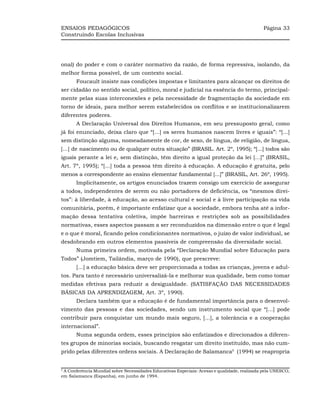 ENSAIOS PEDAGÓGICOS                                                                          Página 33
Construindo Escolas Inclusivas




onal) do poder e com o caráter normativo da razão, de forma repressiva, isolando, da
melhor forma possível, de um contexto social.
       Foucault insiste nas condições impostas e limitantes para alcançar os direitos de
ser cidadão no sentido social, político, moral e judicial na essência do termo, principal-
mente pelas suas interconexões e pela necessidade de fragmentação da sociedade em
torno de ideais, para melhor serem estabelecidos os conflitos e se institucionalizarem
diferentes poderes.
       A Declaração Universal dos Direitos Humanos, em seu pressuposto geral, como
já foi enunciado, deixa claro que “[...] os seres humanos nascem livres e iguais”: “[...]
sem distinção alguma, nomeadamente de cor, de sexo, de língua, de religião, de língua,
[...] de nascimento ou de qualquer outra situação” (BRASIL. Art. 2º, 1995); “[...] todos são
iguais perante a lei e, sem distinção, têm direito a igual proteção da lei [...]” (BRASIL,
Art. 7º, 1995); “[...] toda a pessoa têm direito à educação. A educação é gratuita, pelo
menos a correspondente ao ensino elementar fundamental [...]” (BRASIL, Art. 26º, 1995).
       Implicitamente, os artigos enunciados trazem consigo um exercício de assegurar
a todos, independentes de serem ou não portadores de deficiência, os “mesmos direi-
tos”: à liberdade, à educação, ao acesso cultural e social e à livre participação na vida
comunitária, porém, é importante enfatizar que a sociedade, embora tenha até a infor-
mação dessa tentativa coletiva, impõe barreiras e restrições sob as possibilidades
normativas, esses aspectos passam a ser reconduzidos na dimensão entre o que é legal
e o que é moral, ficando pelos condicionantes normativos, o juízo de valor individual, se
desdobrando em outros elementos passíveis de compreensão da diversidade social.
       Numa primeira ordem, motivada pela “Declaração Mundial sobre Educação para
Todos” (Jomtiem, Tailândia, março de 1990), que prescreve:
       [...] a educação básica deve ser proporcionada a todas as crianças, jovens e adul-
tos. Para tanto é necessário universalizá-la e melhorar sua qualidade, bem como tomar
medidas efetivas para reduzir a desigualdade. (SATISFAÇÃO DAS NECESSIDADES
BÁSICAS DA APRENDIZAGEM, Art. 3º, 1990).
       Declara também que a educação é de fundamental importância para o desenvol-
vimento das pessoas e das sociedades, sendo um instrumento social que “[...] pode
contribuir para conquistar um mundo mais seguro, [...], a tolerância e a cooperação
internacional”.
       Numa segunda ordem, esses princípios são enfatizados e direcionados a diferen-
tes grupos de minorias sociais, buscando resgatar um direito instituído, mas não cum-
prido pelas diferentes ordens sociais. A Declaração de Salamanca5 (1994) se reapropria


5
 A Conferência Mundial sobre Necessidades Educativas Especiais: Acesso e qualidade, realizada pela UNESCO,
em Salamanca (Espanha), em junho de 1994.
 