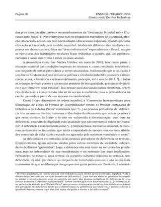 Página 34                                                                ENSAIOS PEDAGÓGICOS
                                                                    Construindo Escolas Inclusivas




dos princípios das discussões e encaminhamentos da “Declaração Mundial sobre Edu-
cação para Todos” (1990) e direciona para os propósitos específicos de discussão, aten-
ção educacional aos alunos com necessidades educacionais especiais, movidos por uma
educação referenciada pelo modelo espanhol, totalmente diferente das condições im-
postas aos demais países, ditos em “desenvolvimentos” especialmente o Brasil, em que
as estruturas das instituições escolares ficam reduzidas a quadro, giz, um professor,
carteiras e salas com trinta e cinco ou mais alunos.
       A Assembléia Geral das Nações Unidas, em maio de 2002, teve como pauta a
situação mundial das condições impostas às crianças e, como resultado, estabeleceu
um conjunto de metas prioritárias a serem alcançadas, reafirmando que a educação é
um direito fundamental para reduzir a pobreza e o trabalho infantil e promover a demo-
cracia, a paz, a tolerância e o desenvolvimento, para que, até o ano de 2015, “[...] todas
as crianças tenham acesso a um ensino primário de boa qualidade, gratuito e obrigató-
rio e que terminem seus estudos”. Isso trouxe para discussão outros elementos, dentre
eles destaca-se a compreensão não só do acesso à matrícula, mas a permanência na
escola, pensada a partir de um sucesso na escolaridade.
       Como último dispositivo de ordem mundial, a “Convenção Interamericana para
Eliminação de Todas as Formas de Discriminação6 contra as Pessoas Portadoras de
Deficiência os Estados Partes” reafirmam que: “[...] as pessoas portadoras de deficiên-
cia têm os mesmo direitos humanos e liberdades fundamentais que outras pessoas e
que esses direitos, inclusive o de não ser submetido à discriminação com base na
deficiência, emanam da dignidade e da igualdade que são inerentes a todo o ser huma-
no”. A deficiência é compreendida como “[...] restrição física, mental ou sensorial, de natu-
reza permanente ou transitória, que limita a capacidade de exercer uma ou mais ativida-
des essenciais de vida diária causada ou agravada pelo ambiente econômico e social”.
       As dificuldades encontradas pelas pessoas portadoras de deficiência se revelam,
freqüentemente, iguais àquelas vividas pelos outros membros da sociedade indepen-
dente de direitos “garantidos”. Logo, a diferença não está tanto na natureza dos proble-
mas, mas na intensidade da sua manifestação e na extensão das suas implicações.
Permanece, no entanto, uma certeza: as questões culturais impostas às pessoas, com
deficiência ou não, pertencem ao conjunto de interdições comuns e são muito mais
numerosas do que as diferenças dos grupos aos quais pertencem. Portanto, é necessá-


6
  O termo discriminação contra pessoas com deficiência, para efeitos desta Convenção, significa: “toda a
diferenciação, exclusão ou restrição baseada na deficiência [...] que tenham efeito ou propósito de impedir
ou anular o reconhecimento, gozo ou exercício por parte das pessoas portadoras de deficiência de seus
direitos humanos e liberdades fundamentais”. Define também que não é discriminação: “[...] a diferenciação
ou preferência adotada pelo “Estado Parte” para promover a integração social ou desenvolvimento pessoal
dos portadores de deficiência desde que a diferenciação ou preferência não limite em si mesmo o direito à
igualdade dessas pessoas e que elas não sejam obrigadas a aceitar a tal diferenciação”.
 