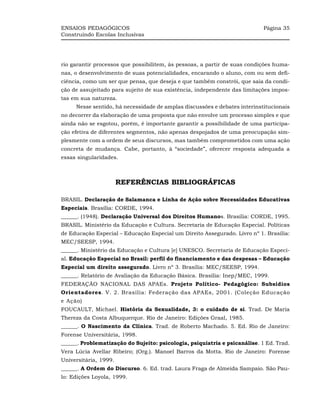 ENSAIOS PEDAGÓGICOS                                                         Página 35
Construindo Escolas Inclusivas




rio garantir processos que possibilitem, às pessoas, a partir de suas condições huma-
nas, o desenvolvimento de suas potencialidades, encarando o aluno, com ou sem defi-
ciência, como um ser que pensa, que deseja e que também constrói, que saia da condi-
ção de assujeitado para sujeito de sua existência, independente das limitações impos-
tas em sua natureza.
     Nesse sentido, há necessidade de amplas discussões e debates interinstitucionais
no decorrer da elaboração de uma proposta que não envolve um processo simples e que
ainda não se esgotou, porém, é importante garantir a possibilidade de uma participa-
ção efetiva de diferentes segmentos, não apenas despojados de uma preocupação sim-
plesmente com a ordem de seus discursos, mas também comprometidos com uma ação
concreta de mudança. Cabe, portanto, à “sociedade”, oferecer resposta adequada a
essas singularidades.



                       REFERÊNCIAS BIBLIOGRÁFICAS

BRASIL. Declaração de Salamanca e Linha de Ação sobre Necessidades Educativas
Especiais. Brasília: CORDE, 1994.
______. (1948). Declaração Universal dos Direitos Humanos. Brasília: CORDE, 1995.
BRASIL. Ministério da Educação e Cultura. Secretaria de Educação Especial. Políticas
de Educação Especial – Educação Especial um Direito Assegurado. Livro nº 1. Brasília:
MEC/SEESP, 1994.
______. Ministério da Educação e Cultura [e] UNESCO. Secretaria de Educação Especi-
al. Educação Especial no Brasil: perfil do financiamento e das despesas – Educação
Especial um direito assegurado. Livro nº 3. Brasília: MEC/SEESP, 1994.
______. Relatório de Avaliação da Educação Básica. Brasília: Inep/MEC, 1999.
FEDERAÇÂO NACIONAL DAS APAEs. Projeto Político- Pedagógico: Subsídios
Orientadores. V. 2. Brasília: Federação das APAEs, 2001. (Coleção Educação
e Ação)
FOUCAULT, Michael. História da Sexualidade, 3: o cuidado de si. Trad. De Maria
Thereza da Costa Albuquerque. Rio de Janeiro: Edições Graal, 1985.
______. O Nascimento da Clínica. Trad. de Roberto Machado. 5. Ed. Rio de Janeiro:
Forense Universitária, 1998.
______. Problematização do Sujeito: psicologia, psiquiatria e psicanálise. 1 Ed. Trad.
Vera Lúcia Avellar Ribeiro; (Org.). Manoel Barros da Motta. Rio de Janeiro: Forense
Universitária, 1999.
______. A Ordem do Discurso. 6. Ed. trad. Laura Fraga de Almeida Sampaio. São Pau-
lo: Edições Loyola, 1999.
 